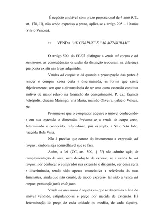 É negócio anulável, com prazo prescricional de 4 anos (CC,
art. 178, II), não sendo expresso o prazo, aplica-se o artigo 205 – 10 anos
(Sílvio Venosa).


               7.2    VENDA “AD CORPUS” E “AD MENSURAM”


               O Artigo 500, do CC/02 distingue a venda ad corpus e ad
mensuram, as conseqüências oriundas da distinção repousam na diferença
que possa existir nas áreas adquiridas.
               Vendas ad corpus se dá quando a preocupação das partes é
vender e comprar coisa certa e discriminada, na forma que existe
objetivamente, sem que a circunstância de ter uma outra extensão constitua
motivo de maior relevo na formação do consentimento. P. ex.: fazenda
Petrópolis, chácara Marengo, vila Maria, mansão Oliveira, palácio Veneza,
etc.
               Presume-se que o comprador adquire o imóvel conhecendo-
o em sua extensão e dimensão. Presume-se a venda de corpo certo,
determinado e conhecido, referindo-se, por exemplo, a Sítio São João,
Fazenda Bela Vista.
               Não é preciso que conste do instrumento a expressão ad
corpus , embora seja aconselhável que se faça.
               Assim, a lei (CC, art. 500, § 3º) não admite ação de
complementação de área, nem devolução de excesso, se a venda foi ad
corpus, por conhecer o comprador sua extensão e dimensão, ser coisa certa
e discriminada, tendo sido apenas enunciativa a referência às suas
dimensões, ainda que não conste, de modo expresso, ter sido a venda ad
corpus, presunção juris et de jure.
               Venda ad mensuram é aquela em que se determina a área do
imóvel vendido, estipulando-se o preço por medida de extensão. Há
determinação do preço de cada unidade ou medida, de cada alqueire,
 