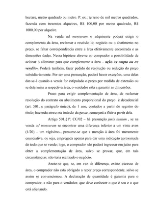 hectare, metro quadrado ou metro. P. ex.: terreno de mil metros quadrados,
fazenda com trezentos alqueires, R$ 100,00 por metro quadrado, R$
1000,00 por alqueire.
                  Na venda ad mensuram o adquirente poderá exigir o
complemento da área, reclamar a rescisão do negócio ou o abatimento no
preço, se faltar correspondência entre a área efetivamente encontrada e as
dimensões dadas. Nessa hipótese abre-se ao comprador a possibilidade de
acionar o alienante para que complemente a área – ação ex empto ou ex
vendito-. Poderá também, fazer pedido de resolução ou redução do preço
subsidiariamente. Por ser uma presunção, poderá haver exceções, uma delas
dar-se-á quando a venda for estipulado o preço por medida de extensão ou
se determina a respectiva área, o vendedor está a garantir as dimensões.
                  Prazo para exigir complementação de área, de reclamar
resolução do contrato ou abatimento proporcional do preço é decadencial
(art. 501, e parágrafo único), de 1 ano, contados a partir do registro do
título; havendo atraso na imissão da posse, começará a fluir a partir dela.
                  Artigo 501,§1º, CC/02 – há presunção juris tantum , se na
venda ad mensuram se encontrar uma diferença inferior a um vinte avos
(1/20) – um vigésimo-, presume-se que a menção à área foi meramente
enunciativa, ou seja, empregada apenas para dar uma indicação aproximada
do todo que se vende; logo, o comprador não poderá ingressar em juízo para
obter a complementação de área, salvo se provar, que, em tais
circunstâncias, não teria realizado o negócio.
                  Anote-se que, se, em vez de diferença, existe excesso de
área, o comprador não está obrigado a repor preço correspondente, salvo se
assim se convencionou. A declaração de quantidade é garantia para o
comprador, e não para o vendedor, que deve conhecer o que é seu e o que
está alienando.
 