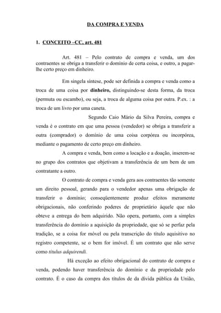 DA COMPRA E VENDA


1. CONCEITO –CC, art. 481

             Art. 481 – Pelo contrato de compra e venda, um dos
contraentes se obriga a transferir o domínio de certa coisa, e outro, a pagar-
lhe certo preço em dinheiro.

             Em singela síntese, pode ser definida a compra e venda como a
troca de uma coisa por dinheiro, distinguindo-se desta forma, da troca
(permuta ou escambo), ou seja, a troca de alguma coisa por outra. P.ex. : a
troca de um livro por uma caneta.
                           Segundo Caio Mário da Silva Pereira, compra e
venda é o contrato em que uma pessoa (vendedor) se obriga a transferir a
outra (comprador) o domínio de uma coisa corpórea ou incorpórea,
mediante o pagamento de certo preço em dinheiro.
             A compra e venda, bem como a locação e a doação, inserem-se
no grupo dos contratos que objetivam a transferência de um bem de um
contratante a outro.
             O contrato de compra e venda gera aos contraentes tão somente
um direito pessoal, gerando para o vendedor apenas uma obrigação de
transferir o domínio; conseqüentemente produz efeitos meramente
obrigacionais, não conferindo poderes de proprietário àquele que não
obteve a entrega do bem adquirido. Não opera, portanto, com a simples
transferência do domínio a aquisição da propriedade, que só se perfaz pela
tradição, se a coisa for móvel ou pela transcrição do título aquisitivo no
registro competente, se o bem for imóvel. É um contrato que não serve
como titulus adquirendi.
               Há exceção ao efeito obrigacional do contrato de compra e
venda, podendo haver transferência do domínio e da propriedade pelo
contrato. É o caso da compra dos títulos de da dívida pública da União,
 