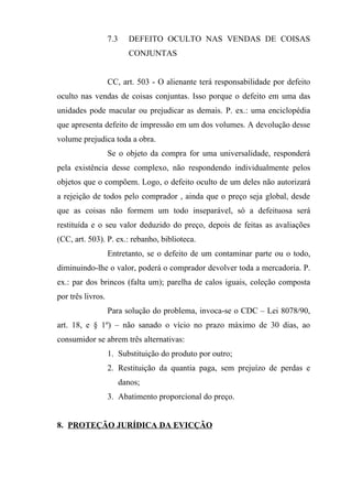 7.3     DEFEITO OCULTO NAS VENDAS DE COISAS
                           CONJUNTAS


                   CC, art. 503 - O alienante terá responsabilidade por defeito
oculto nas vendas de coisas conjuntas. Isso porque o defeito em uma das
unidades pode macular ou prejudicar as demais. P. ex.: uma enciclopédia
que apresenta defeito de impressão em um dos volumes. A devolução desse
volume prejudica toda a obra.
                   Se o objeto da compra for uma universalidade, responderá
pela existência desse complexo, não respondendo individualmente pelos
objetos que o compõem. Logo, o defeito oculto de um deles não autorizará
a rejeição de todos pelo comprador , ainda que o preço seja global, desde
que as coisas não formem um todo inseparável, só a defeituosa será
restituída e o seu valor deduzido do preço, depois de feitas as avaliações
(CC, art. 503). P. ex.: rebanho, biblioteca.
                   Entretanto, se o defeito de um contaminar parte ou o todo,
diminuindo-lhe o valor, poderá o comprador devolver toda a mercadoria. P.
ex.: par dos brincos (falta um); parelha de calos iguais, coleção composta
por três livros.
                   Para solução do problema, invoca-se o CDC – Lei 8078/90,
art. 18, e § 1º) – não sanado o vício no prazo máximo de 30 dias, ao
consumidor se abrem três alternativas:
                   1. Substituição do produto por outro;
                   2. Restituição da quantia paga, sem prejuízo de perdas e
                         danos;
                   3. Abatimento proporcional do preço.


8. PROTEÇÃO JURÍDICA DA EVICÇÃO
 