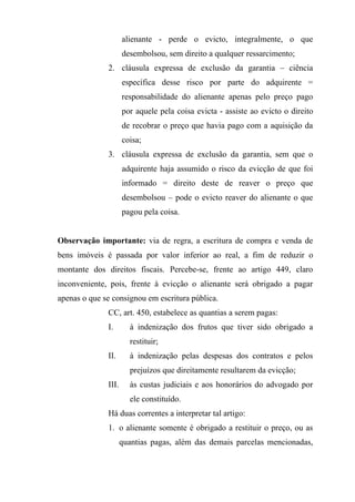 alienante - perde o evicto, integralmente, o que
                     desembolsou, sem direito a qualquer ressarcimento;
              2. cláusula expressa de exclusão da garantia – ciência
                     específica desse risco por parte do adquirente =
                     responsabilidade do alienante apenas pelo preço pago
                     por aquele pela coisa evicta - assiste ao evicto o direito
                     de recobrar o preço que havia pago com a aquisição da
                     coisa;
              3. cláusula expressa de exclusão da garantia, sem que o
                     adquirente haja assumido o risco da evicção de que foi
                     informado = direito deste de reaver o preço que
                     desembolsou – pode o evicto reaver do alienante o que
                     pagou pela coisa.


Observação importante: via de regra, a escritura de compra e venda de
bens imóveis é passada por valor inferior ao real, a fim de reduzir o
montante dos direitos fiscais. Percebe-se, frente ao artigo 449, claro
inconveniente, pois, frente à evicção o alienante será obrigado a pagar
apenas o que se consignou em escritura pública.
              CC, art. 450, estabelece as quantias a serem pagas:
              I.       à indenização dos frutos que tiver sido obrigado a
                       restituir;
              II.      à indenização pelas despesas dos contratos e pelos
                       prejuízos que direitamente resultarem da evicção;
              III.     às custas judiciais e aos honorários do advogado por
                       ele constituído.
              Há duas correntes a interpretar tal artigo:
              1. o alienante somente é obrigado a restituir o preço, ou as
                     quantias pagas, além das demais parcelas mencionadas,
 