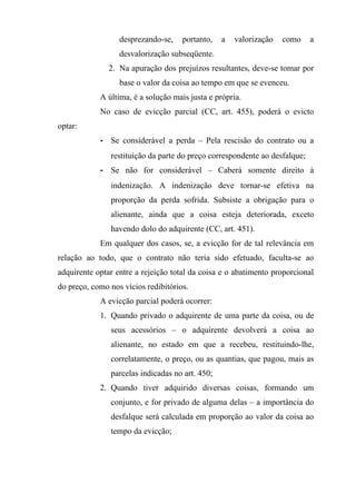desprezando-se,    portanto,   a   valorização   como     a
                  desvalorização subseqüente.
               2. Na apuração dos prejuízos resultantes, deve-se tomar por
                  base o valor da coisa ao tempo em que se evenceu.
            A última, é a solução mais justa e própria.
            No caso de evicção parcial (CC, art. 455), poderá o evicto
optar:
            - Se considerável a perda – Pela rescisão do contrato ou a
               restituição da parte do preço correspondente ao desfalque;
            - Se não for considerável – Caberá somente direito à
               indenização. A indenização deve tornar-se efetiva na
               proporção da perda sofrida. Subsiste a obrigação para o
               alienante, ainda que a coisa esteja deteriorada, exceto
               havendo dolo do adquirente (CC, art. 451).
            Em qualquer dos casos, se, a evicção for de tal relevância em
relação ao todo, que o contrato não teria sido efetuado, faculta-se ao
adquirente optar entre a rejeição total da coisa e o abatimento proporcional
do preço, como nos vícios redibitórios.
            A evicção parcial poderá ocorrer:
            1. Quando privado o adquirente de uma parte da coisa, ou de
               seus acessórios – o adquirente devolverá a coisa ao
               alienante, no estado em que a recebeu, restituindo-lhe,
               correlatamente, o preço, ou as quantias, que pagou, mais as
               parcelas indicadas no art. 450;
            2. Quando tiver adquirido diversas coisas, formando um
               conjunto, e for privado de alguma delas – a importância do
               desfalque será calculada em proporção ao valor da coisa ao
               tempo da evicção;
 