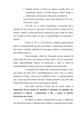 3. Quando privado o imóvel de alguma servidão ativa, ou
                reconhecido sujeito a servidão passiva- direito apenas a
                indenização, se for parcial, embora não considerável.
             As benfeitorias necessárias e úteis serão indenizáveis (CC, arts.
             1219,1220 a 1222).
               No CDC, art. 6º, VIII, o consumidor é favorecido com a
inversão do ônus da prova a seu favor a fim de facilitar a defesa de seus
direitos. Caberá ao fornecedor provar ausência de culpa, culpa da vítima,
caso fortuito ou força maior, eis que a responsabilidade do fornecedor é
objetiva.
               (CDC, art. 19, n. I a IV), permite a redução proporcional do
preço, a complementação do peso ou medida e a substituição do produto,
bem como a imediata restituição da coisa paga, inclusive o aniquilamento
das cláusulas abusivas.
               Nesse diapasão, caberá ao fornecedor provar ausência de
culpa, culpa da vítima, caso fortuito ou força maior. A lei do consumidor
erigiu responsabilidade objetiva do fornecedor, o qual se safará de
responsabilidade somente se provar as excludentes aqui enumeradas.
               A obrigação do vendedor não é unicamente entregar a coisa,
mas fazê-la de forma livre e desembaraçada de vícios. Essa é a efetiva
garantia da evicção e pelos vícios redibitórios. Deve o vendedor garantir
que a coisa seja efetivamente útil para o destino proposto e que não sofra
turbação de terceiros por fato ou ato anterior ao contrato.
               Para poder exercitar o direito que da evicção resulta, o
adquirente deverá chamar de imediato o alienante, ou qualquer dos
anteriores à autoria – denunciação à lide -, perde os direitos
decorrentes da evicção.
               Só depois de ganha a demanda pelo evictor, o adquirente
terá ação direta contra o alienante para obrigá-lo a responder pela evicção,
 