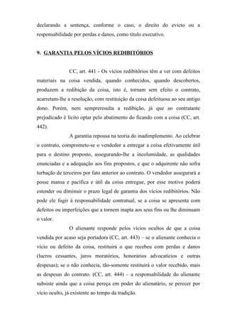declarando a sentença, conforme o caso, o direito do evicto ou a
responsabilidade por perdas e danos, como título executivo.


9. GARANTIA PELOS VÍCIOS REDIBITÓRIOS


               CC, art. 441 - Os vícios redibitórios têm a ver com defeitos
materiais na coisa vendida, quando conhecidos, quando descobertos,
produzem a redibição da coisa, isto é, tornam sem efeito o contrato,
acarretam-lhe a resolução, com restituição da coisa defeituosa ao seu antigo
dono. Porém, nem sempreresulta a redibição, já que ao contratante
prejudicado é lícito optar pelo abatimento do ficando com a coisa (CC, art.
442).
               A garantia repousa na teoria do inadimplemento. Ao celebrar
o contrato, compromete-se o vendedor a entregar a coisa efetivamente útil
para o destino proposto, assegurando-lhe a incolumidade, as qualidades
enunciadas e a adequação aos fins propostos, e que o adquirente não sofra
turbação de terceiros por fato anterior ao contrato. O vendedor assegurará a
posse mansa e pacífica e útil da coisa entregue, por esse motivo poderá
estender ou diminuir o prazo legal de garantia dos vícios redibitórios. Não
pode ele fugir à responsabilidade contratual, se a coisa se apresenta com
defeitos ou imperfeições que a tornem inapta aos seus fins ou lhe diminuam
o valor.
               O alienante responde pelos vícios ocultos de que a coisa
vendida por acaso seja portadora (CC, art. 443) – se o alienante conhecia o
vício ou defeito da coisa, restituirá o que recebeu com perdas e danos
(lucros cessantes, juros moratórios, honorários advocatícios e outras
despesas); se o não conhecia, tão-somente restituirá o valor recebido, mais
as despesas do contrato. (CC, art. 444) – a responsabilidade do alienante
subsiste ainda que a coisa pereça em poder do alienatário, se perecer por
vício oculto, já existente ao tempo da tradição.
 