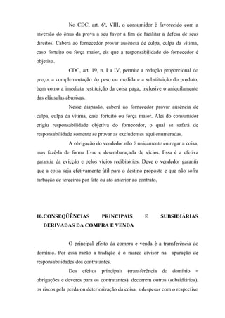 No CDC, art. 6º, VIII, o consumidor é favorecido com a
inversão do ônus da prova a seu favor a fim de facilitar a defesa de seus
direitos. Caberá ao fornecedor provar ausência de culpa, culpa da vítima,
caso fortuito ou força maior, eis que a responsabilidade do fornecedor é
objetiva.
               CDC, art. 19, n. I a IV, permite a redução proporcional do
preço, a complementação do peso ou medida e a substituição do produto,
bem como a imediata restituição da coisa paga, inclusive o aniquilamento
das cláusulas abusivas.
               Nesse diapasão, caberá ao fornecedor provar ausência de
culpa, culpa da vítima, caso fortuito ou força maior. Alei do consumidor
erigiu responsabilidade objetiva do fornecedor, o qual se safará de
responsabilidade somente se provar as excludentes aqui enumeradas.
               A obrigação do vendedor não é unicamente entregar a coisa,
mas fazê-la de forma livre e desembaraçada de vícios. Essa é a efetiva
garantia da evicção e pelos vícios redibitórios. Deve o vendedor garantir
que a coisa seja efetivamente útil para o destino proposto e que não sofra
turbação de terceiros por fato ou ato anterior ao contrato.




10.CONSEQÜÊNCIAS               PRINCIPAIS            E        SUBSIDIÁRIAS
   DERIVADAS DA COMPRA E VENDA


               O principal efeito da compra e venda é a transferência do
domínio. Por essa razão a tradição é o marco divisor na apuração de
responsabilidades dos contratantes.
               Dos efeitos principais (transferência do domínio +
obrigações e deveres para os contratantes), decorrem outros (subsidiários),
os riscos pela perda ou deteriorização da coisa, s despesas com o respectivo
 