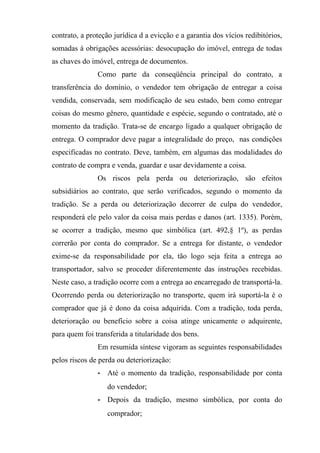 contrato, a proteção jurídica d a evicção e a garantia dos vícios redibitórios,
somadas à obrigações acessórias: desocupação do imóvel, entrega de todas
as chaves do imóvel, entrega de documentos.
               Como parte da conseqüência principal do contrato, a
transferência do domínio, o vendedor tem obrigação de entregar a coisa
vendida, conservada, sem modificação de seu estado, bem como entregar
coisas do mesmo gênero, quantidade e espécie, segundo o contratado, até o
momento da tradição. Trata-se de encargo ligado a qualquer obrigação de
entrega. O comprador deve pagar a integralidade do preço, nas condições
especificadas no contrato. Deve, também, em algumas das modalidades do
contrato de compra e venda, guardar e usar devidamente a coisa.
               Os riscos pela perda ou deteriorização, são efeitos
subsidiários ao contrato, que serão verificados, segundo o momento da
tradição. Se a perda ou deteriorização decorrer de culpa do vendedor,
responderá ele pelo valor da coisa mais perdas e danos (art. 1335). Porém,
se ocorrer a tradição, mesmo que simbólica (art. 492,§ 1º), as perdas
correrão por conta do comprador. Se a entrega for distante, o vendedor
exime-se da responsabilidade por ela, tão logo seja feita a entrega ao
transportador, salvo se proceder diferentemente das instruções recebidas.
Neste caso, a tradição ocorre com a entrega ao encarregado de transportá-la.
Ocorrendo perda ou deteriorização no transporte, quem irá suportá-la é o
comprador que já é dono da coisa adquirida. Com a tradição, toda perda,
deterioração ou benefício sobre a coisa atinge unicamente o adquirente,
para quem foi transferida a titularidade dos bens.
               Em resumida síntese vigoram as seguintes responsabilidades
pelos riscos de perda ou deteriorização:
               - Até o momento da tradição, responsabilidade por conta
                   do vendedor;
               - Depois da tradição, mesmo simbólica, por conta do
                   comprador;
 