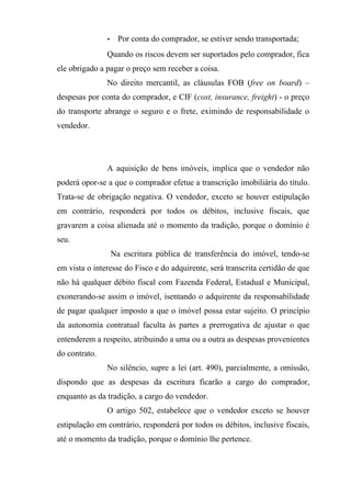 - Por conta do comprador, se estiver sendo transportada;
               Quando os riscos devem ser suportados pelo comprador, fica
ele obrigado a pagar o preço sem receber a coisa.
               No direito mercantil, as cláusulas FOB (free on board) –
despesas por conta do comprador, e CIF (cost, insurance, freight) - o preço
do transporte abrange o seguro e o frete, eximindo de responsabilidade o
vendedor.




               A aquisição de bens imóveis, implica que o vendedor não
poderá opor-se a que o comprador efetue a transcrição imobiliária do título.
Trata-se de obrigação negativa. O vendedor, exceto se houver estipulação
em contrário, responderá por todos os débitos, inclusive fiscais, que
gravarem a coisa alienada até o momento da tradição, porque o domínio é
seu.
                Na escritura pública de transferência do imóvel, tendo-se
em vista o interesse do Fisco e do adquirente, será transcrita certidão de que
não há qualquer débito fiscal com Fazenda Federal, Estadual e Municipal,
exonerando-se assim o imóvel, isentando o adquirente da responsabilidade
de pagar qualquer imposto a que o imóvel possa estar sujeito. O princípio
da autonomia contratual faculta às partes a prerrogativa de ajustar o que
entenderem a respeito, atribuindo a uma ou a outra as despesas provenientes
do contrato.
               No silêncio, supre a lei (art. 490), parcialmente, a omissão,
dispondo que as despesas da escritura ficarão a cargo do comprador,
enquanto as da tradição, a cargo do vendedor.
               O artigo 502, estabelece que o vendedor exceto se houver
estipulação em contrário, responderá por todos os débitos, inclusive fiscais,
até o momento da tradição, porque o domínio lhe pertence.
 