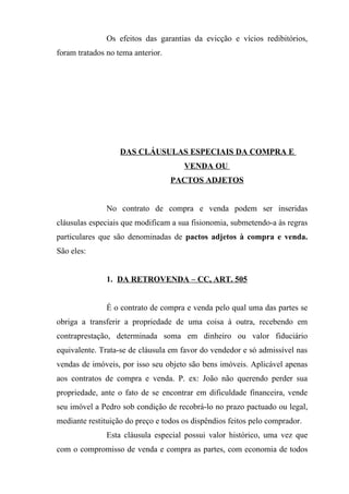 Os efeitos das garantias da evicção e vícios redibitórios,
foram tratados no tema anterior.




                   DAS CLÁUSULAS ESPECIAIS DA COMPRA E
                                      VENDA OU
                                   PACTOS ADJETOS


               No contrato de compra e venda podem ser inseridas
cláusulas especiais que modificam a sua fisionomia, submetendo-a às regras
particulares que são denominadas de pactos adjetos à compra e venda.
São eles:


               1. DA RETROVENDA – CC, ART. 505


               É o contrato de compra e venda pelo qual uma das partes se
obriga a transferir a propriedade de uma coisa à outra, recebendo em
contraprestação, determinada soma em dinheiro ou valor fiduciário
equivalente. Trata-se de cláusula em favor do vendedor e só admissível nas
vendas de imóveis, por isso seu objeto são bens imóveis. Aplicável apenas
aos contratos de compra e venda. P. ex: João não querendo perder sua
propriedade, ante o fato de se encontrar em dificuldade financeira, vende
seu imóvel a Pedro sob condição de recobrá-lo no prazo pactuado ou legal,
mediante restituição do preço e todos os dispêndios feitos pelo comprador.
               Esta cláusula especial possui valor histórico, uma vez que
com o compromisso de venda e compra as partes, com economia de todos
 