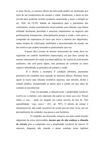 os ônus fiscais, os mesmos efeitos da retrovenda podem ser alcançados por
meio de um compromisso de compra e venda. Atualmente, o pacto só tem
servido para acobertar acordos usurários, acarretando a usura e infração ao
art. 1428, do CC/02. Sabido da importância para o patrimônio dos
contratantes, resulta extremamente inconveniente essa cláusula, cuja franca
utilidade facilmente percebida é mascarar empréstimos ou negócios não
perfeitamente transparentes, principalmente porque a venda a retro priva o
comprador da expectativa de lucro que move a maioria dos adquirentes,
nestes tempos de valorização imobiliária e desvalorização da moeda, um
dos motivos que acabou tornando-se praticamente sem uso.
        O pacto deve constar do mesmo instrumento da venda, deve ser
registrado em cartório imobiliário (transcrição), eis que deve constar do
mesmo instrumento da venda (escritura pública). Se constar de instrumento
autônomo, não será pacto adjeto, mas promessa de contratar ou outro
negócio subordinado ao princípios da compra e venda.
          É o direito a recompra. É condição arbitrária, puramente
potestativa do vendedor (sem sujeição ao interesse alheio). Portanto, nesse
ajuste se insere uma cláusula resolutiva expressa, cujo advento, desfaz a
relação jurídica, transportando as partes para o estado em que antes do
contrato se encontravam.
               Uma vez pactuada, a cláusula torna a propriedade resolúvel,
resolve-se o contrato, com reposição das partes ao status quo ante. Possui
efeito ex tunc – pode ser alegado até contra terceiro de boa fé. Tem
oponibilidade “erga omnes”. (CC, art. 507)- O direito de retrato é
intransmissível, não sendo suscetível de cessão por ato inter vivos, por ser
personalíssimo do vendedor, mas passa a seus herdeiros.
               O vendedor, na retrovenda, conserva sua ação contra terceiro
adquirente da coisa retrovendida, mesmo que ele não conheça a cláusula
de retrato, pois o comprador tem a propriedade resolúvel do imóvel. O
sucessor, enquanto não vencido o prazo continua como legítimo
 
