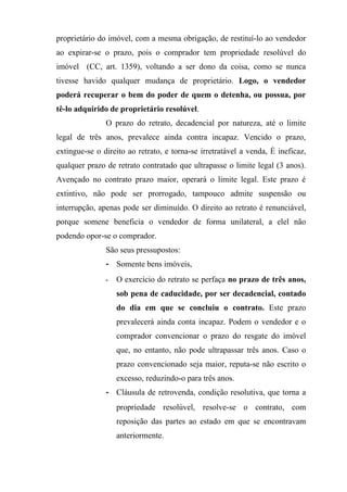 proprietário do imóvel, com a mesma obrigação, de restituí-lo ao vendedor
ao expirar-se o prazo, pois o comprador tem propriedade resolúvel do
imóvel (CC, art. 1359), voltando a ser dono da coisa, como se nunca
tivesse havido qualquer mudança de proprietário. Logo, o vendedor
poderá recuperar o bem do poder de quem o detenha, ou possua, por
tê-lo adquirido de proprietário resolúvel.
               O prazo do retrato, decadencial por natureza, até o limite
legal de três anos, prevalece ainda contra incapaz. Vencido o prazo,
extingue-se o direito ao retrato, e torna-se irretratável a venda, É ineficaz,
qualquer prazo de retrato contratado que ultrapasse o limite legal (3 anos).
Avençado no contrato prazo maior, operará o limite legal. Este prazo é
extintivo, não pode ser prorrogado, tampouco admite suspensão ou
interrupção, apenas pode ser diminuído. O direito ao retrato é renunciável,
porque somene beneficia o vendedor de forma unilateral, a elel não
podendo opor-se o comprador.
               São seus pressupostos:
               - Somente bens imóveis,
               -   O exercício do retrato se perfaça no prazo de três anos,
                   sob pena de caducidade, por ser decadencial, contado
                   do dia em que se concluiu o contrato. Este prazo
                   prevalecerá ainda conta incapaz. Podem o vendedor e o
                   comprador convencionar o prazo do resgate do imóvel
                   que, no entanto, não pode ultrapassar três anos. Caso o
                   prazo convencionado seja maior, reputa-se não escrito o
                   excesso, reduzindo-o para três anos.
               - Cláusula de retrovenda, condição resolutiva, que torna a
                   propriedade resolúvel, resolve-se o contrato, com
                   reposição das partes ao estado em que se encontravam
                   anteriormente.
 