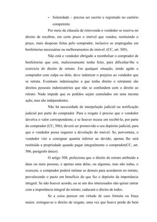 - Solenidade – precisa ser escrito e registrado no cartório
                  competente.
               Por meio da cláusula de retrovenda o vendedor se reserva no
direito de recobrar, em certo prazo o imóvel que vendeu, restituindo o
preço, mais despesas feitas pelo comprador, inclusive as empregadas em
benfeitorias necessárias ou melhoramentos do imóvel. (CC, art. 505).
               Não está o vendedor obrigado a reembolsar o comprador de
benfeitorias que este, maliciosamente tenha feito, para dificultar-lhe o
exercício do direito de retrato. Em qualquer situação, tendo agido o
comprador com culpa ou dolo, deve indenizar o prejuízo ao vendedor que
se retrata. Eventuais indenizações a que tenha direito o retratante são
direitos pessoais indenizatórios que não se confundem com o direito ao
retrato. Nada impede que os pedidos sejam cumulados em uma mesma
ação, mas são independentes.
               Não há necessidade de interpelação judicial ou notificação
judicial por parte do comprador. Para o resgate é preciso que o vendedor
devolva o valor correspondente, e se houver recusa em recebê-lo, por parte
do comprador (CC, 506); deverá ser promovido o seu depósito judicial, para
que o vendedor possa requerer a devolução do imóvel. Se, porventura, o
vendedor vier a consignar quantia inferior ao devido, apenas lhe será
restituída a propriedade quando pagar integralmente o comprador(CC, art.
506, parágrafo único).
               O artigo 508, preleciona que o direito de retrato atribuído a
duas ou mais pessoas, e apenas uma delas, ou algumas, mas não todas, o
exercem, o comprador poderá intimar as demais para acordarem no retrato,
prevalecendo o pacto em benefício do que fez o depósito da importância
integral. Se não houver acordo, ou se um dos interessados não quiser entrar
com a importância integral do retrato, caducará o direito de todos.
               Se a coisa perecer em virtude de caso fortuito ou força
maior, extingue-se o direito de resgate, uma vez que houve perda do bem
 