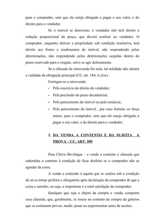 para o comprador, sem que ele esteja obrigado a pagar o seu valor, e do
direito para o vendedor.
               Se o imóvel se deteriorar, o vendedor não terá direito à
redução proporcional do preço, que deverá restituir ao vendedor. O
comprador, enquanto detiver a propriedade sob condição resolutiva, terá
direito aos frutos e rendimentos do imóvel, não respondendo pelas
deteriorações, não respondendo pelas deteriorações surgidas dentro do
prazo reservado para o resgate, salvo se agir dolosamente.
               Se a cláusula de retrovenda for nula, tal nulidade não afetará
a validade da obrigação principal (CC, art. 184, in fine) .
               Extingue-se a retrovenda:
               - Pelo exercício do direito do vendedor;
               - Pela preclusão do prazo decadencial;
               - Pelo perecimento do imóvel ou pela renúncia;
               - Pelo perecimento do imóvel , por caso fortuito ou força
                    maior, para o comprador, sem que ele esteja obrigado a
                    pagar o seu valor, e do direito para o vendedor.


               2. DA VENDA A CONTENTO E DA SUJEITA                           A
                    PROVA – CC, ART. 509


               Para Clóvis Beviláqua – a venda a contento é cláusula que
subordina o contrato à condição de ficar desfeito se o comprador não se
agradar da coisa.
               A venda a contendo é aquela que se realiza sob a condição
de só se tornar perfeita e obrigatória após declaração do comprador de que a
coisa o satisfaz, ou seja, o importante é a total satisfação do comprador.
               Qualquer que seja o objeto da compra e venda, comporta
essa cláusula, que, geralmente, se insere no contrato de compra de gêneros
que se costumam provar, medir, pesar ou experimentar antes de aceitos.
 