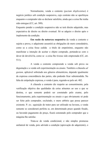 Normalmente, venda a contento (pactum displicentiae) é
negócio jurídico sob condição suspensiva, cujo contrato não se aperfeiçoa
enquanto o comprador não se declarar satisfeito, ainda que a coisa lhe tenha
sido entregue (CC, art. 509).
Enquanto pender a condição suspensiva não se terá direito adquirido, mas
expectativa de direito ou direito eventual. Só se adquire o direito após o
implemento da condição.
               Em razão da natureza suspensiva da venda a contento e
sujeita a prova, o adquirente assumirá as obrigações de mero comodatário,
como se a coisa fosse cedida        a título de empréstimo, enquanto não
manifestar a intenção de aceitar o objeto comprado, portando-se com o
dever de devolvê-la, como se a coisa lhe tivesse sido emprestada (CC, art.
511).
               A venda a contento compreende a venda sob prova ou
degustação e a venda sob experimentação ou ensaio. Também a cláusula ad
gustum, aplicável sobretudo aos gêneros alimentícios, depende igualmente
da expressa concordância das partes, não podendo ficar subentendida. Na
falta de estipulação expressa, a venda é pura, regendo-se pelo art. 482.
               A cláusula a contento diz respeito ao consentimento, pela
verificação objetiva das qualidades da coisa atinentes ao uso a que se
destina, o que somente poderá ser constatado pelo exame, pelo
funcionamento, pela experimentação ou ensaio o que obviamente só pode
ser feito pelo comprador, excluindo, o mero arbítrio que possa parecer
existente. P. ex.: aquisição de trator para ser utilizado na lavoura, a venda
somente se considerará perfeita se, em determinado prazo quando fixado,
ou havendo pagamento do preço, ficará constatado pelo comprador que a
máquina lhe satisfaz.
               Trata-se de venda condicional, e não simples promessa
unilateral de venda, pois advindo a condição (aprovação do adquirente), o
 