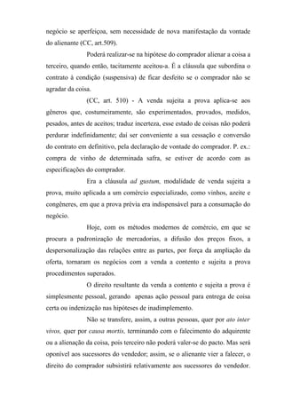 negócio se aperfeiçoa, sem necessidade de nova manifestação da vontade
do alienante (CC, art.509).
               Poderá realizar-se na hipótese do comprador alienar a coisa a
terceiro, quando então, tacitamente aceitou-a. É a cláusula que subordina o
contrato à condição (suspensiva) de ficar desfeito se o comprador não se
agradar da coisa.
               (CC, art. 510) - A venda sujeita a prova aplica-se aos
gêneros que, costumeiramente, são experimentados, provados, medidos,
pesados, antes de aceitos; traduz incerteza, esse estado de coisas não poderá
perdurar indefinidamente; daí ser conveniente a sua cessação e conversão
do contrato em definitivo, pela declaração de vontade do comprador. P. ex.:
compra de vinho de determinada safra, se estiver de acordo com as
especificações do comprador.
               Era a cláusula ad gustum, modalidade de venda sujeita a
prova, muito aplicada a um comércio especializado, como vinhos, azeite e
congêneres, em que a prova prévia era indispensável para a consumação do
negócio.
               Hoje, com os métodos modernos de comércio, em que se
procura a padronização de mercadorias, a difusão dos preços fixos, a
despersonalização das relações entre as partes, por força da ampliação da
oferta, tornaram os negócios com a venda a contento e sujeita a prova
procedimentos superados.
               O direito resultante da venda a contento e sujeita a prova é
simplesmente pessoal, gerando apenas ação pessoal para entrega de coisa
certa ou indenização nas hipóteses de inadimplemento.
               Não se transfere, assim, a outras pessoas, quer por ato inter
vivos, quer por causa mortis, terminando com o falecimento do adquirente
ou a alienação da coisa, pois terceiro não poderá valer-se do pacto. Mas será
oponível aos sucessores do vendedor; assim, se o alienante vier a falecer, o
direito do comprador subsistirá relativamente aos sucessores do vendedor.
 