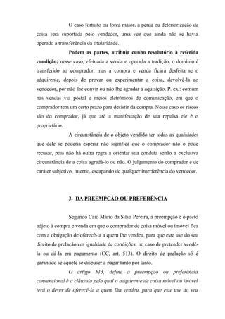 O caso fortuito ou força maior, a perda ou deteriorização da
coisa será suportada pelo vendedor, uma vez que ainda não se havia
operado a transferência da titularidade.
                Podem as partes, atribuir cunho resolutório à referida
condição; nesse caso, efetuada a venda e operada a tradição, o domínio é
transferido ao comprador, mas a compra e venda ficará desfeita se o
adquirente, depois de provar ou experimentar a coisa, devolvê-la ao
vendedor, por não lhe convir ou não lhe agradar a aquisição. P. ex.: comum
nas vendas via postal e meios eletrônicos de comunicação, em que o
comprador tem um certo prazo para desistir da compra. Nesse caso os riscos
são do comprador, já que até a manifestação de sua repulsa ele é o
proprietário.
                A circunstância de o objeto vendido ter todas as qualidades
que dele se poderia esperar não significa que o comprador não o pode
recusar, pois não há outra regra a orientar sua conduta senão a exclusiva
circunstância de a coisa agradá-lo ou não. O julgamento do comprador é de
caráter subjetivo, interno, escapando de qualquer interferência do vendedor.




                3. DA PREEMPÇÃO OU PREFERÊNCIA


                Segundo Caio Mário da Silva Pereira, a preempção é o pacto
adjeto à compra e venda em que o comprador de coisa móvel ou imóvel fica
com a obrigação de oferecê-la a quem lhe vendeu, para que este use do seu
direito de prelação em igualdade de condições, no caso de pretender vendê-
la ou dá-la em pagamento (CC, art. 513). O direito de prelação só é
garantido se aquele se dispuser a pagar tanto por tanto.
                O artigo 513, define a preempção ou preferência
convencional é a cláusula pela qual o adquirente de coisa móvel ou imóvel
terá o dever de oferecê-la a quem lha vendeu, para que este use do seu
 