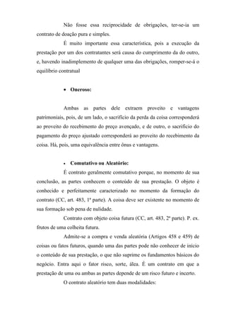 Não fosse essa reciprocidade de obrigações, ter-se-ia um
contrato de doação pura e simples.
             É muito importante essa característica, pois a execução da
prestação por um dos contratantes será causa do cumprimento da do outro,
e, havendo inadimplemento de qualquer uma das obrigações, romper-se-á o
equilíbrio contratual


             • Oneroso:


             Ambas as partes dele extraem proveito e vantagens
patrimoniais, pois, de um lado, o sacrifício da perda da coisa corresponderá
ao proveito do recebimento do preço avençado, e de outro, o sacrifício do
pagamento do preço ajustado corresponderá ao proveito do recebimento da
coisa. Há, pois, uma equivalência entre ônus e vantagens.


             •   Comutativo ou Aleatório:
             É contrato geralmente comutativo porque, no momento de sua
conclusão, as partes conhecem o conteúdo de sua prestação. O objeto é
conhecido e perfeitamente caracterizado no momento da formação do
contrato (CC, art. 483, 1ª parte). A coisa deve ser existente no momento de
sua formação sob pena de nulidade.
             Contrato com objeto coisa futura (CC, art. 483, 2ª parte). P. ex.
frutos de uma colheita futura.
             Admite-se a compra e venda aleatória (Artigos 458 e 459) de
coisas ou fatos futuros, quando uma das partes pode não conhecer de início
o conteúdo de sua prestação, o que não suprime os fundamentos básicos do
negócio. Entra aqui o fator risco, sorte, álea. É um contrato em que a
prestação de uma ou ambas as partes depende de um risco futuro e incerto.
             O contrato aleatório tem duas modalidades:
 