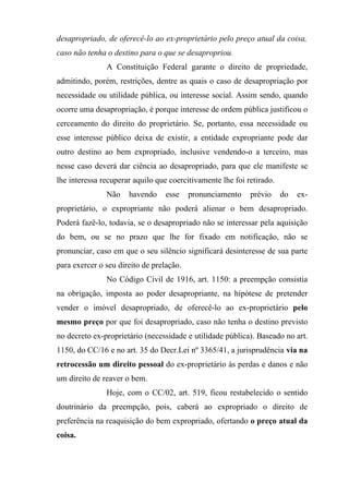 desapropriado, de oferecê-lo ao ex-proprietário pelo preço atual da coisa,
caso não tenha o destino para o que se desapropriou.
               A Constituição Federal garante o direito de propriedade,
admitindo, porém, restrições, dentre as quais o caso de desapropriação por
necessidade ou utilidade pública, ou interesse social. Assim sendo, quando
ocorre uma desapropriação, é porque interesse de ordem pública justificou o
cerceamento do direito do proprietário. Se, portanto, essa necessidade ou
esse interesse público deixa de existir, a entidade expropriante pode dar
outro destino ao bem expropriado, inclusive vendendo-o a terceiro, mas
nesse caso deverá dar ciência ao desapropriado, para que ele manifeste se
lhe interessa recuperar aquilo que coercitivamente lhe foi retirado.
               Não    havendo     esse    pronunciamento    prévio     do   ex-
proprietário, o expropriante não poderá alienar o bem desapropriado.
Poderá fazê-lo, todavia, se o desapropriado não se interessar pela aquisição
do bem, ou se no prazo que lhe for fixado em notificação, não se
pronunciar, caso em que o seu silêncio significará desinteresse de sua parte
para exercer o seu direito de prelação.
               No Código Civil de 1916, art. 1150: a preempção consistia
na obrigação, imposta ao poder desapropriante, na hipótese de pretender
vender o imóvel desapropriado, de oferecê-lo ao ex-proprietário pelo
mesmo preço por que foi desapropriado, caso não tenha o destino previsto
no decreto ex-proprietário (necessidade e utilidade pública). Baseado no art.
1150, do CC/16 e no art. 35 do Decr.Lei nº 3365/41, a jurisprudência via na
retrocessão um direito pessoal do ex-proprietário às perdas e danos e não
um direito de reaver o bem.
               Hoje, com o CC/02, art. 519, ficou restabelecido o sentido
doutrinário da preempção, pois, caberá ao expropriado o direito de
preferência na reaquisição do bem expropriado, ofertando o preço atual da
coisa.
 
