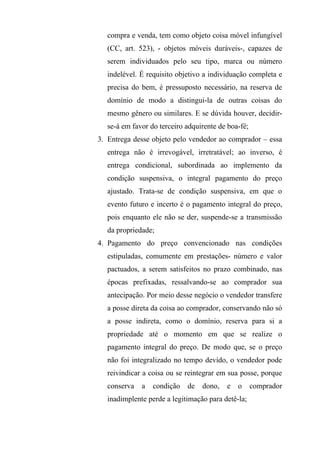 compra e venda, tem como objeto coisa móvel infungível
  (CC, art. 523), - objetos móveis duráveis-, capazes de
  serem individuados pelo seu tipo, marca ou número
  indelével. É requisito objetivo a individuação completa e
  precisa do bem, é pressuposto necessário, na reserva de
  domínio de modo a distingui-la de outras coisas do
  mesmo gênero ou similares. E se dúvida houver, decidir-
  se-á em favor do terceiro adquirente de boa-fé;
3. Entrega desse objeto pelo vendedor ao comprador – essa
  entrega não é irrevogável, irretratável; ao inverso, é
  entrega condicional, subordinada ao implemento da
  condição suspensiva, o integral pagamento do preço
  ajustado. Trata-se de condição suspensiva, em que o
  evento futuro e incerto é o pagamento integral do preço,
  pois enquanto ele não se der, suspende-se a transmissão
  da propriedade;
4. Pagamento do preço convencionado nas condições
  estipuladas, comumente em prestações- número e valor
  pactuados, a serem satisfeitos no prazo combinado, nas
  épocas prefixadas, ressalvando-se ao comprador sua
  antecipação. Por meio desse negócio o vendedor transfere
  a posse direta da coisa ao comprador, conservando não só
  a posse indireta, como o domínio, reserva para si a
  propriedade até o momento em que se realize o
  pagamento integral do preço. De modo que, se o preço
  não foi integralizado no tempo devido, o vendedor pode
  reivindicar a coisa ou se reintegrar em sua posse, porque
  conserva   a   condição   de   dono,   e   o      comprador
  inadimplente perde a legitimação para detê-la;
 