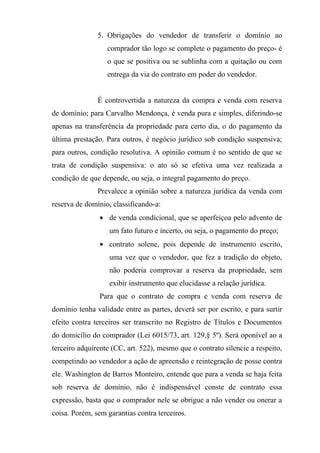 5. Obrigações do vendedor de transferir o domínio ao
                  comprador tão logo se complete o pagamento do preço- é
                  o que se positiva ou se sublinha com a quitação ou com
                  entrega da via do contrato em poder do vendedor.


               É controvertida a natureza da compra e venda com reserva
de domínio; para Carvalho Mendonça, é venda pura e simples, diferindo-se
apenas na transferência da propriedade para certo dia, o do pagamento da
última prestação. Para outros, é negócio jurídico sob condição suspensiva;
para outros, condição resolutiva. A opinião comum é no sentido de que se
trata de condição suspensiva: o ato só se efetiva uma vez realizada a
condição de que depende, ou seja, o integral pagamento do preço.
               Prevalece a opinião sobre a natureza jurídica da venda com
reserva de domínio, classificando-a:
                • de venda condicional, que se aperfeiçoa pelo advento de
                   um fato futuro e incerto, ou seja, o pagamento do preço;
                • contrato solene, pois depende de instrumento escrito,
                   uma vez que o vendedor, que fez a tradição do objeto,
                   não poderia comprovar a reserva da propriedade, sem
                   exibir instrumento que elucidasse a relação jurídica.
                Para que o contrato de compra e venda com reserva de
domínio tenha validade entre as partes, deverá ser por escrito, e para surtir
efeito contra terceiros ser transcrito no Registro de Títulos e Documentos
do domicílio do comprador (Lei 6015/73, art. 129,§ 5º). Será oponível ao a
terceiro adquirente (CC, art. 522), mesmo que o contrato silencie a respeito,
competindo ao vendedor a ação de apreensão e reintegração de posse contra
ele. Washington de Barros Monteiro, entende que para a venda se haja feita
sob reserva de domínio, não é indispensável conste de contrato essa
expressão, basta que o comprador nele se obrigue a não vender ou onerar a
coisa. Porém, sem garantias contra terceiros.
 