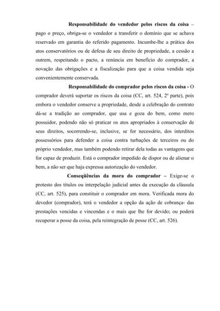 Responsabilidade do vendedor pelos riscos da coisa –
pago o preço, obriga-se o vendedor a transferir o domínio que se achava
reservado em garantia do referido pagamento. Incumbe-lhe a prática dos
atos conservatórios ou de defesa de seu direito de propriedade, a cessão a
outrem, respeitando o pacto, a renúncia em benefício do comprador, a
novação das obrigações e a fiscalização para que a coisa vendida seja
convenientemente conservada.
                Responsabilidade do comprador pelos riscos da coisa - O
comprador deverá suportar os riscos da coisa (CC, art. 524, 2º parte), pois
embora o vendedor conserve a propriedade, desde a celebração do contrato
dá-se a tradição ao comprador, que usa e goza do bem, como mero
possuidor, podendo não só praticar os atos apropriados à conservação de
seus direitos, socorrendo-se, inclusive, se for necessário, dos interditos
possessórios para defender a coisa contra turbações de terceiros ou do
próprio vendedor, mas também podendo retirar dela todas as vantagens que
for capaz de produzir. Está o comprador impedido de dispor ou de alienar o
bem, a não ser que haja expressa autorização do vendedor.
               Conseqüências da mora do comprador – Exige-se o
protesto dos títulos ou interpelação judicial antes da execução da cláusula
(CC, art. 525), para constituir o comprador em mora. Verificada mora do
devedor (comprador), terá o vendedor a opção da ação de cobrança- das
prestações vencidas e vincendas e o mais que lhe for devido; ou poderá
recuperar a posse da coisa, pela reintegração de posse (CC, art. 526).
 