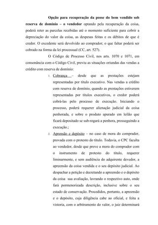Opção para recuperação da posse do bem vendido sob
reserva de domínio – o vendedor optando pela recuperação da coisa,
poderá reter as parcelas recebidas até o momento suficiente para cobrir a
depreciação do valor da coisa, as despesas feitas e os débitos de que é
credor. O excedente será devolvido ao comprador; o que faltar poderá ser
cobrado na forma da lei processual (CC, art. 527).
               O Código de Processo Civil, nos arts. 1070 e 1071, em
consonância com o Código Civil, previu as situações oriundas das vendas a
crédito com reserva de domínio:
               1.   Cobrança     –    desde   que    as    prestações    estejam
                    representadas por título executivo. Nas vendas a crédito
                    com reserva de domínio, quando as prestações estiverem
                    representadas por títulos executivos, o credor poderá
                    cobrá-las pelo processo de execução. Iniciando o
                    processo, poderá requerer alienação judicial da coisa
                    penhorada, e sobre o produto apurado em leilão que
                    ficará depositado se sub-rogará a penhora, prosseguindo a
                    execução.;
               2.   Aprensão e depósito – no caso de mora do comprador,
                    provada com o protesto do título. Todavia, o CPC faculta
                    ao vendedor, desde que prove a mora do comprador com
                    o   instrumento     de    protesto    do   título,   requerer
                    liminarmente, e sem audiência do adquirente devedor, a
                    apreensão da coisa vendida e o seu depósito judicial. Ao
                    despachar a petição e decretando a apreensão e o depósito
                    da coisa sua avaliação, lavrando o respectivo auto, onde
                    fará pormenorizada descrição, inclusive sobre o seu
                    estado de conservação. Procedidos, portanto, a apreensão
                    e o depósito, cuja diligência cabe ao oficial, e feita a
                    vistoria, com o arbitramento do valor, o juiz determinará
 