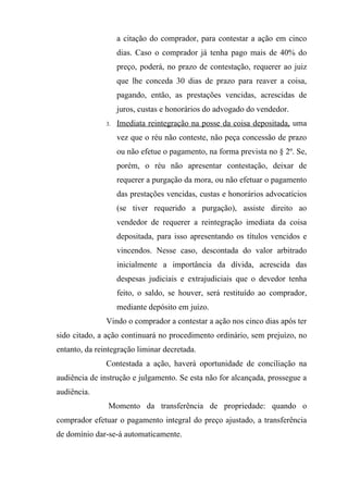 a citação do comprador, para contestar a ação em cinco
                    dias. Caso o comprador já tenha pago mais de 40% do
                    preço, poderá, no prazo de contestação, requerer ao juiz
                    que lhe conceda 30 dias de prazo para reaver a coisa,
                    pagando, então, as prestações vencidas, acrescidas de
                    juros, custas e honorários do advogado do vendedor.
               3.   Imediata reintegração na posse da coisa depositada, uma
                    vez que o réu não conteste, não peça concessão de prazo
                    ou não efetue o pagamento, na forma prevista no § 2º. Se,
                    porém, o réu não apresentar contestação, deixar de
                    requerer a purgação da mora, ou não efetuar o pagamento
                    das prestações vencidas, custas e honorários advocatícios
                    (se tiver requerido a purgação), assiste direito ao
                    vendedor de requerer a reintegração imediata da coisa
                    depositada, para isso apresentando os títulos vencidos e
                    vincendos. Nesse caso, descontada do valor arbitrado
                    inicialmente a importância da dívida, acrescida das
                    despesas judiciais e extrajudiciais que o devedor tenha
                    feito, o saldo, se houver, será restituído ao comprador,
                    mediante depósito em juízo.
               Vindo o comprador a contestar a ação nos cinco dias após ter
sido citado, a ação continuará no procedimento ordinário, sem prejuízo, no
entanto, da reintegração liminar decretada.
               Contestada a ação, haverá oportunidade de conciliação na
audiência de instrução e julgamento. Se esta não for alcançada, prossegue a
audiência.
               Momento da transferência de propriedade: quando o
comprador efetuar o pagamento integral do preço ajustado, a transferência
de domínio dar-se-á automaticamente.
 