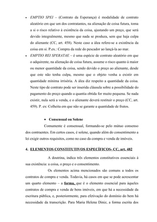 •   EMPTIO SPEI – (Contrato da Esperança) é modalidade de contrato
    aleatório em que um dos contratantes, na alienação de coisa futura, toma
    a si o risco relativo à existência da coisa, ajustando um preço, que será
    devido integralmente, mesmo que nada se produza, sem que haja culpa
    do alienante (CC, art. 458). Neste caso a álea refere-se a existência da
    coisa em si. P.ex.: Compra da rede do pescador ao lançá-la ao mar.
•   EMPTIO REI SPERATAE – é uma espécie de contrato aleatório em que
    o adquirente, na alienação de coisa futura, assume o risco quanto à maior
    ou menor quantidade da coisa, sendo devido o preço ao alienante, desde
    que este não tenha culpa, mesmo que o objeto venha a existir em
    quantidade mínima irrisória. A álea diz respeito a quantidade da coisa.
    Neste tipo de contrato pode ser inserida cláusula sobre a possibilidade do
    pagamento do preço quando a quantia obtida for muito pequena. Se nada
    existir, nula será a venda, e o alienante deverá restituir o preço (CC, art.
    459). P. ex: Colheita em que não se garante a quantidade de frutos.


             • Consensual ou Solene
             Comumente é consensual, formando-se pelo mútuo consenso
dos contraentes. Em certos casos, é solene, quando além do consentimento a
lei exigir outros requisitos, como no caso da compra e venda de imóveis.

4. ELEMENTOS CONSTITUTIVOS ESPECÍFICOS- CC, art. 482

                A doutrina, indica três elementos constitutivos essenciais à
sua existência: a coisa, o preço e o consentimento.
                Os elementos acima mencionados são comuns a todos os
contratos de compra e venda. Todavia, há casos em que se pode acrescentar
um quarto elemento – a forma, que é o elemento essencial para àqueles
contratos de compra e venda de bens imóveis, em que há a necessidade da
escritura pública, e, posteriormente, para efetivação do domínio do bem há
necessidade da transcrição. Para Maria Helena Diniz, a forma escrita dos
 