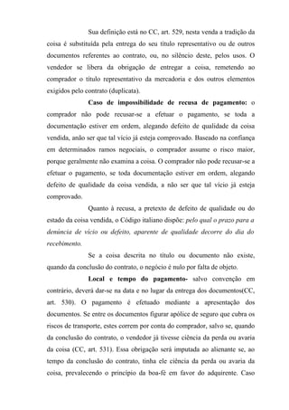Sua definição está no CC, art. 529, nesta venda a tradição da
coisa é substituída pela entrega do seu título representativo ou de outros
documentos referentes ao contrato, ou, no silêncio deste, pelos usos. O
vendedor se libera da obrigação de entregar a coisa, remetendo ao
comprador o título representativo da mercadoria e dos outros elementos
exigidos pelo contrato (duplicata).
               Caso de impossibilidade de recusa de pagamento: o
comprador não pode recusar-se a efetuar o pagamento, se toda a
documentação estiver em ordem, alegando defeito de qualidade da coisa
vendida, anão ser que tal vício já esteja comprovado. Baseado na confiança
em determinados ramos negociais, o comprador assume o risco maior,
porque geralmente não examina a coisa. O comprador não pode recusar-se a
efetuar o pagamento, se toda documentação estiver em ordem, alegando
defeito de qualidade da coisa vendida, a não ser que tal vício já esteja
comprovado.
               Quanto à recusa, a pretexto de defeito de qualidade ou do
estado da coisa vendida, o Código italiano dispõe: pelo qual o prazo para a
denúncia de vício ou defeito, aparente de qualidade decorre do dia do
recebimento.
               Se a coisa descrita no título ou documento não existe,
quando da conclusão do contrato, o negócio é nulo por falta de objeto.
               Local e tempo do pagamento- salvo convenção em
contrário, deverá dar-se na data e no lugar da entrega dos documentos(CC,
art. 530). O pagamento é efetuado mediante a apresentação dos
documentos. Se entre os documentos figurar apólice de seguro que cubra os
riscos de transporte, estes correm por conta do comprador, salvo se, quando
da conclusão do contrato, o vendedor já tivesse ciência da perda ou avaria
da coisa (CC, art. 531). Essa obrigação será imputada ao alienante se, ao
tempo da conclusão do contrato, tinha ele ciência da perda ou avaria da
coisa, prevalecendo o princípio da boa-fé em favor do adquirente. Caso
 