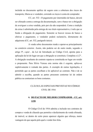 incluída no documento apólice de seguro com a cobertura dos riscos do
transporte, libera-se o vendedor, correndo os riscos à conta do comprador.
               CC, art. 532 - O pagamento por intermédio de banco, deverá
ser efetuado contra a entrega da documentação, sem o banco ter a obrigação
de averiguar a coisa vendida, pois por ela não responderá. Como a tradição
da coisa é substituída pela entrega de seu título representativo, é nele que se
funda a obrigação do pagamento. Somente se houver recusa do banco a
efetivar o pagamento, o vendedor poderá reclamá-lo, diretamente do
adquirente (CC, art. 532, parágrafo único).
               A venda sobre documentos tende a operar-se principalmente
no comércio exterior. Assim, não poderia ser de outro modo, segundo o
artigo 9º, caput , da Lei de Introdução ao Código Civil, aponta para a
aplicação da lei do lugar em que a obrigação se constituiu. Completa o § 2º .
A obrigação resultante do contrato reputa-se constituída no lugar em residir
o proponente. Para Sílvio Venosa esta norma não é cogente, aplica-se
supletivamente à vontade das partes. A exemplo de outras legislações, é
permitido que as partes escolham a lei aplicável ao contrato. Não é de se
admitir a escolha, quando as partes procuram contornar lei de ordem
pública ou contrariam os bons costumes.


                  CLÁUSULAS ESPECIAIS PREVISTAS NO CÓDIGO
                               CIVIL DE 1916


               6. DO PACTO DE MELHOR COMPRADOR – CC, art.
                   1158


               O Código Civil de 1916 admitia a inclusão nos contratos de
compra e venda de cláusula que permitia o desfazimento da venda efetuada,
de imóvel, se dentro de certo prazo aparecer alguém que ofereça, maior
vantagem do que aquela pela qual a venda fora feita.
 