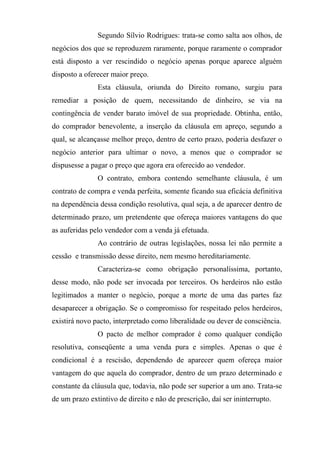 Segundo Sílvio Rodrigues: trata-se como salta aos olhos, de
negócios dos que se reproduzem raramente, porque raramente o comprador
está disposto a ver rescindido o negócio apenas porque aparece alguém
disposto a oferecer maior preço.
               Esta cláusula, oriunda do Direito romano, surgiu para
remediar a posição de quem, necessitando de dinheiro, se via na
contingência de vender barato imóvel de sua propriedade. Obtinha, então,
do comprador benevolente, a inserção da cláusula em apreço, segundo a
qual, se alcançasse melhor preço, dentro de certo prazo, poderia desfazer o
negócio anterior para ultimar o novo, a menos que o comprador se
dispusesse a pagar o preço que agora era oferecido ao vendedor.
               O contrato, embora contendo semelhante cláusula, é um
contrato de compra e venda perfeita, somente ficando sua eficácia definitiva
na dependência dessa condição resolutiva, qual seja, a de aparecer dentro de
determinado prazo, um pretendente que ofereça maiores vantagens do que
as auferidas pelo vendedor com a venda já efetuada.
               Ao contrário de outras legislações, nossa lei não permite a
cessão e transmissão desse direito, nem mesmo hereditariamente.
               Caracteriza-se como obrigação personalíssima, portanto,
desse modo, não pode ser invocada por terceiros. Os herdeiros não estão
legitimados a manter o negócio, porque a morte de uma das partes faz
desaparecer a obrigação. Se o compromisso for respeitado pelos herdeiros,
existirá novo pacto, interpretado como liberalidade ou dever de consciência.
               O pacto de melhor comprador é como qualquer condição
resolutiva, conseqüente a uma venda pura e simples. Apenas o que é
condicional é a rescisão, dependendo de aparecer quem ofereça maior
vantagem do que aquela do comprador, dentro de um prazo determinado e
constante da cláusula que, todavia, não pode ser superior a um ano. Trata-se
de um prazo extintivo de direito e não de prescrição, daí ser ininterrupto.
 