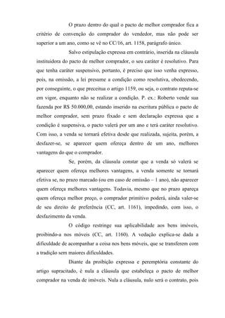 O prazo dentro do qual o pacto de melhor comprador fica a
critério de convenção do comprador do vendedor, mas não pode ser
superior a um ano, como se vê no CC/16, art. 1158, parágrafo único.
               Salvo estipulação expressa em contrário, inserida na cláusula
instituidora do pacto de melhor comprador, o seu caráter é resolutivo. Para
que tenha caráter suspensivo, portanto, é preciso que isso venha expresso,
pois, na omissão, a lei presume a condição como resolutiva, obedecendo,
por conseguinte, o que preceitua o artigo 1159, ou seja, o contrato reputa-se
em vigor, enquanto não se realizar a condição. P. ex.: Roberto vende sua
fazenda por R$ 50.000,00, estando inserido na escritura pública o pacto de
melhor comprador, sem prazo fixado e sem declaração expressa que a
condição é suspensiva, o pacto valerá por um ano e terá caráter resolutivo.
Com isso, a venda se tornará efetiva desde que realizada, sujeita, porém, a
desfazer-se, se aparecer quem ofereça dentro de um ano, melhores
vantagens do que o comprador.
               Se, porém, da cláusula constar que a venda só valerá se
aparecer quem ofereça melhores vantagens, a venda somente se tornará
efetiva se, no prazo marcado (ou em caso de omissão – 1 ano), não aparecer
quem ofereça melhores vantagens. Todavia, mesmo que no prazo apareça
quem ofereça melhor preço, o comprador primitivo poderá, ainda valer-se
de seu direito de preferência (CC, art. 1161), impedindo, com isso, o
desfazimento da venda.
               O código restringe sua aplicabilidade aos bens imóveis,
proibindo-a nos móveis (CC, art. 1160). A vedação explica-se dada a
dificuldade de acompanhar a coisa nos bens móveis, que se transferem com
a tradição sem maiores dificuldades.
               Diante da proibição expressa e peremptória constante do
artigo supracitado, é nula a cláusula que estabeleça o pacto de melhor
comprador na venda de imóveis. Nula a cláusula, nulo será o contrato, pois
 