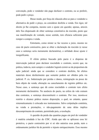 convenção, pode o vendedor não pago desfazer o contrato, ou se preferir,
pode pedir o preço.
                  Desse modo, por força de cláusula abre-se para o vendedor a
alternativa de pedir o preço, ou considerar desfeita a venda. Em rigor, tal
direito já lhe competia, mesmo sem o ajuste em questão; apenas, através
dele fica dispensado de obter sentença constitutiva da rescisão, posto que
sua manifestação de vontade, nesse sentido, tem eficácia suficiente para
romper a compra e venda.
                  Entretanto, como mister se faz recurso a juízo, mesmo no
caso de pacto comissório, para se obter a declaração da rescisão (e nesse
caso a sentença seria meramente declaratória), a utilidade desse ajuste é
insignificante.
                  O efeito prático buscado pelo pacto é a dispensa de
intervenção judicial para declarar rescindido o contrato, ocorre que, na
prática, todavia, nem sempre o vendedor logrará eximir-se da propositura da
ação judicial: ainda que se considere o contrato desfeito, há efeitos
materiais desse desfazimento que somente podem ser obtidos pela via
judicial. P. ex. Indenização por perdas e danos, reintegração na posse do
bem objeto da venda; alteração ou cancelamento de registro público etc.
Nesse caso, a sentença que dá como rescindido o contrato tem efeito
meramente declaratório. Na ausência do pacto, na esfera da vala comum
doa contratos, a sentença desconstituirá o contrato. Por isso, mostra-se
restrito o alcance prático menos disposição, a qual, no entanto, quase
sistematicamente é colocada nos instrumentos. Salvo estipulação contrária,
na venda a prestações, o não-pagamento de uma delas implica
descumprimento do contrato, permitindo pois, a resolução.
                  A questão da perda das quantias pagas em prol do vendedor
é matéria estudada à luz do CDC. Ainda que não se aplicasse essa lei
protetiva, o pacto comissório por si só não autoriza essa perda, nem o
ordenamento jurídico há de permitir o injusto enriquecimento. Esse mesmo
 