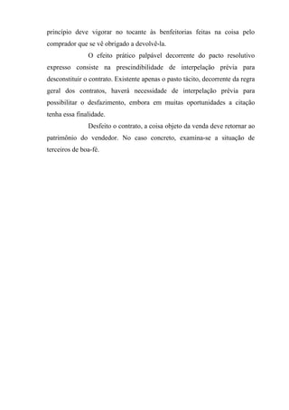 princípio deve vigorar no tocante às benfeitorias feitas na coisa pelo
comprador que se vê obrigado a devolvê-la.
               O efeito prático palpável decorrente do pacto resolutivo
expresso consiste na prescindibilidade de interpelação prévia para
desconstituir o contrato. Existente apenas o pasto tácito, decorrente da regra
geral dos contratos, haverá necessidade de interpelação prévia para
possibilitar o desfazimento, embora em muitas oportunidades a citação
tenha essa finalidade.
               Desfeito o contrato, a coisa objeto da venda deve retornar ao
patrimônio do vendedor. No caso concreto, examina-se a situação de
terceiros de boa-fé.
 