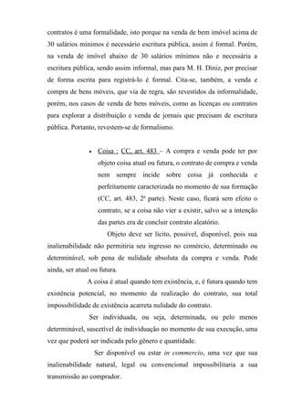 contratos é uma formalidade, isto porque na venda de bem imóvel acima de
30 salários mínimos é necessário escritura pública, assim é formal. Porém,
na venda de imóvel abaixo de 30 salários mínimos não e necessária a
escritura pública, sendo assim informal, mas para M. H. Diniz, por precisar
de forma escrita para registrá-lo é formal. Cita-se, também, a venda e
compra de bens móveis, que via de regra, são revestidos da informalidade,
porém, nos casos de venda de bens móveis, como as licenças ou contratos
para explorar a distribuição e venda de jornais que precisam de escritura
pública. Portanto, revestem-se de formalismo.


                •    Coisa : CC, art. 483 – A compra e venda pode ter por
                     objeto coisa atual ou futura, o contrato de compra e venda
                     nem sempre incide sobre coisa já conhecida e
                     perfeitamente caracterizada no momento de sua formação
                     (CC, art. 483, 2ª parte). Neste caso, ficará sem efeito o
                     contrato, se a coisa não vier a existir, salvo se a intenção
                     das partes era de concluir contrato aleatório.
                        Objeto deve ser lícito, possível, disponível, pois sua
inalienabilidade não permitiria seu ingresso no comércio, determinado ou
determinável, sob pena de nulidade absoluta da compra e venda. Pode
ainda, ser atual ou futura.
               A coisa é atual quando tem existência, e, é futura quando tem
existência potencial, no momento da realização do contrato, sua total
impossibilidade de existência acarreta nulidade do contrato.
                Ser individuada, ou seja, determinada, ou pelo menos
determinável, suscetível de individuação no momento de sua execução, uma
vez que poderá ser indicada pelo gênero e quantidade.
                    Ser disponível ou estar in commercio, uma vez que sua
inalienabilidade natural, legal ou convencional impossibilitaria a sua
transmissão ao comprador.
 