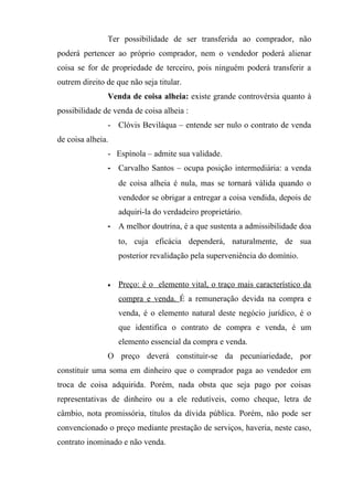 Ter possibilidade de ser transferida ao comprador, não
poderá pertencer ao próprio comprador, nem o vendedor poderá alienar
coisa se for de propriedade de terceiro, pois ninguém poderá transferir a
outrem direito de que não seja titular.
               Venda de coisa alheia: existe grande controvérsia quanto à
possibilidade de venda de coisa alheia :
               - Clóvis Beviláqua – entende ser nulo o contrato de venda
de coisa alheia.
               - Espínola – admite sua validade.
               - Carvalho Santos – ocupa posição intermediária: a venda
                   de coisa alheia é nula, mas se tornará válida quando o
                   vendedor se obrigar a entregar a coisa vendida, depois de
                   adquiri-la do verdadeiro proprietário.
               - A melhor doutrina, é a que sustenta a admissibilidade doa
                   to, cuja eficácia dependerá, naturalmente, de sua
                   posterior revalidação pela superveniência do domínio.


               •   Preço: é o elemento vital, o traço mais característico da
                   compra e venda. É a remuneração devida na compra e
                   venda, é o elemento natural deste negócio jurídico, é o
                   que identifica o contrato de compra e venda, é um
                   elemento essencial da compra e venda.
               O preço deverá constituir-se da pecuniariedade, por
constituir uma soma em dinheiro que o comprador paga ao vendedor em
troca de coisa adquirida. Porém, nada obsta que seja pago por coisas
representativas de dinheiro ou a ele redutíveis, como cheque, letra de
câmbio, nota promissória, títulos da dívida pública. Porém, não pode ser
convencionado o preço mediante prestação de serviços, haveria, neste caso,
contrato inominado e não venda.
 