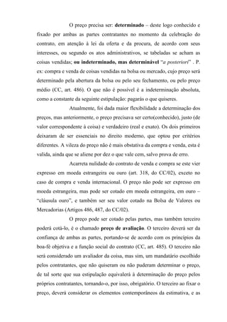 O preço precisa ser: determinado – deste logo conhecido e
fixado por ambas as partes contratantes no momento da celebração do
contrato, em atenção à lei da oferta e da procura, de acordo com seus
interesses, ou segundo os atos administrativos, se tabeladas se acham as
coisas vendidas; ou indeterminado, mas determinável “a posteriori” . P.
ex: compra e venda de coisas vendidas na bolsa ou mercado, cujo preço será
determinado pela abertura da bolsa ou pelo seu fechamento, ou pelo preço
médio (CC, art. 486). O que não é possível é a indeterminação absoluta,
como a constante da seguinte estipulação: pagarás o que quiseres.
               Atualmente, foi dada maior flexibilidade a determinação dos
preços, mas anteriormente, o preço precisava ser certo(conhecido), justo (de
valor correspondente à coisa) e verdadeiro (real e exato). Os dois primeiros
deixaram de ser essenciais no direito moderno, que optou por critérios
diferentes. A vileza do preço não é mais obstativa da compra e venda, esta é
valida, ainda que se aliene por dez o que vale cem, salvo prova de erro.
               Acarreta nulidade do contrato de venda e compra se este vier
expresso em moeda estrangeira ou ouro (art. 318, do CC/02), exceto no
caso de compra e venda internacional. O preço não pode ser expresso em
moeda estrangeira, mas pode ser cotado em moeda estrangeira, em ouro –
“cláusula ouro”, e também ser seu valor cotado na Bolsa de Valores ou
Mercadorias (Artigos 486, 487, do CC/02).
               O preço pode ser cotado pelas partes, mas também terceiro
poderá cotá-lo, é o chamado preço de avaliação. O terceiro deverá ser da
confiança de ambas as partes, portando-se de acordo com os princípios da
boa-fé objetiva e a função social do contrato (CC, art. 485). O terceiro não
será considerado um avaliador da coisa, mas sim, um mandatário escolhido
pelos contratantes, que não quiseram ou não puderam determinar o preço,
de tal sorte que sua estipulação equivalerá à determinação do preço pelos
próprios contratantes, tornando-o, por isso, obrigatório. O terceiro ao fixar o
preço, deverá considerar os elementos contemporâneos da estimativa, e as
 