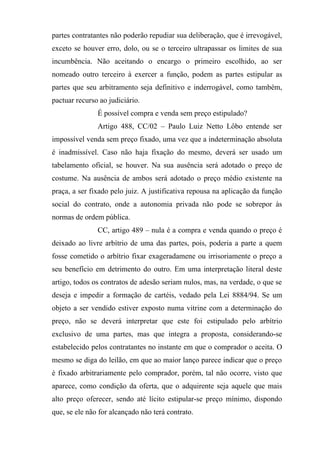 partes contratantes não poderão repudiar sua deliberação, que é irrevogável,
exceto se houver erro, dolo, ou se o terceiro ultrapassar os limites de sua
incumbência. Não aceitando o encargo o primeiro escolhido, ao ser
nomeado outro terceiro à exercer a função, podem as partes estipular as
partes que seu arbitramento seja definitivo e inderrogável, como também,
pactuar recurso ao judiciário.
               É possível compra e venda sem preço estipulado?
               Artigo 488, CC/02 – Paulo Luiz Netto Lôbo entende ser
impossível venda sem preço fixado, uma vez que a indeterminação absoluta
é inadmissível. Caso não haja fixação do mesmo, deverá ser usado um
tabelamento oficial, se houver. Na sua ausência será adotado o preço de
costume. Na ausência de ambos será adotado o preço médio existente na
praça, a ser fixado pelo juiz. A justificativa repousa na aplicação da função
social do contrato, onde a autonomia privada não pode se sobrepor às
normas de ordem pública.
               CC, artigo 489 – nula é a compra e venda quando o preço é
deixado ao livre arbítrio de uma das partes, pois, poderia a parte a quem
fosse cometido o arbítrio fixar exageradamene ou irrisoriamente o preço a
seu benefício em detrimento do outro. Em uma interpretação literal deste
artigo, todos os contratos de adesão seriam nulos, mas, na verdade, o que se
deseja e impedir a formação de cartéis, vedado pela Lei 8884/94. Se um
objeto a ser vendido estiver exposto numa vitrine com a determinação do
preço, não se deverá interpretar que este foi estipulado pelo arbítrio
exclusivo de uma partes, mas que integra a proposta, considerando-se
estabelecido pelos contratantes no instante em que o comprador o aceita. O
mesmo se diga do leilão, em que ao maior lanço parece indicar que o preço
é fixado arbitrariamente pelo comprador, porém, tal não ocorre, visto que
aparece, como condição da oferta, que o adquirente seja aquele que mais
alto preço oferecer, sendo até lícito estipular-se preço mínimo, dispondo
que, se ele não for alcançado não terá contrato.
 