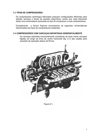 8
1.3 TIPOS DE COMPRESSORES
Os compressores centrífugos fabricados possuem configurações diferentes para
atender serviços e faixas de pressão específicos, sendo que cada fabricante
adota uma nomenclatura associada ao tipo de compressor e suas características.
Considerando a Nuovo Pignone encontramos as seguintes nomenclaturas
relacionadas aos tipos de compressores existentes;
1.4 COMPRESSORES COM CARCAÇAS BIPARTIDAS HORIZONTALMENTE
As carcaças bipartidas horizontalmente consistindo de duas meias carcaças
ligadas ao longo da linha de centro horizontal (fig. 2.1) são usadas para
pressões de operação abaixo de 60 bar.
Figura 2.1.
 