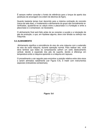 4
É sempre melhor consultar o livreto de referência para o torque de aperto dos
parafusos de ancoragem (na ordem de décimos de Kgm).
Quando bastante tempo tiver decorrido para a máxima contração do concreto
(cerca de sete dias), o nivelamento e alinhamento do grupo são normalmente re-
verificados, ajustando-se os calços entre a placa-base e a fundação e entre a
placa-base e o compressor, se necessário.
O alinhamento final será feito antes de se conectar a sucção e a tubulação de
gás de produção, o que, em hipótese alguma, deve criar tensão ou esforço nas
máquinas.
5.2.ALINHAMENTO
Alinhamento significa a coincidência do eixo de uma máquina com a extensão
do eixo da outra máquina, durante operação normal. Para realizar isto, você
deve lembrar que todos os compressores sofrem um certo deslocamento
vertical, devido à expansão dos pés de suporte, devido à diferença em
temperatura entre a máquina operando e a máquina em repouso.
O procedimento a ser seguido para encontrar a posição relativa entre dois eixos
a serem alinhados radialmente (ver Figura 5.4), é medir com instrumentos
especiais (indicadores centesimais),
Figura 5.4
 