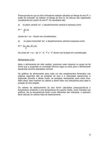 9
Pressupondo-se que os dois indicadores estejam afixados ao flange do eixo P, o
botão do indicador irá rastrear no flange do eixo Q. As leituras são registradas
visualizando-se a partir do eixo P. Os resultados são:
a) no plano vertical “av”, o desalinhamento vertical é expresso como
av = d – g
2
(sinais de + ou – devem ser considerados)
b) no plano horizontal “ao”, o desalinhamento vertical é expresso como
ao = (c – e) – (f – h )
2
Os sinais de + ou – de “c”, “e”, “f” e “h” devem ser levados em consideração
Alinhamento a frio
Após o alinhamento ter sido medido, posicione cada máquina no grupo de tal
forma que a expansão ou contração térmica traga os eixos para o alinhamento
apropriado durante operações normais.
Os gráficos de alinhamento para cada um dos acoplamentos fornecidos nas
páginas seguintes dão as posições do eixo e a velocidade operacional, a
expansão prevista e desse modo, as posições necessárias para eixos frios.
Além disso, eles mostram os valores a serem lidos nos indicadores para obter a
posição do eixo exigida.
Os valores de deslocamento do eixo foram calculados pressupondo-se a
temperatura ambiente e uma temperatura de suporte média, como indicado nos
gráficos. Se as temperaturas forem muito diferentes das indicadas, o operador
deve calcular os valores reais de deslocamento.
 