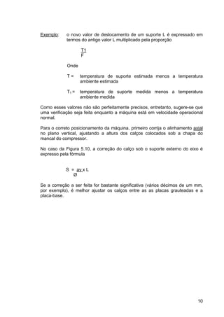 10
Exemplo: o novo valor de deslocamento de um suporte L é expressado em
termos do antigo valor L multiplicado pela proporção
T1
F
Onde
T = temperatura de suporte estimada menos a temperatura
ambiente estimada
T1 = temperatura de suporte medida menos a temperatura
ambiente medida
Como esses valores não são perfeitamente precisos, entretanto, sugere-se que
uma verificação seja feita enquanto a máquina está em velocidade operacional
normal.
Para o correto posicionamento da máquina, primeiro corrija o alinhamento axial
no plano vertical, ajustando a altura dos calços colocados sob a chapa do
mancal do compressor.
No caso da Figura 5.10, a correção do calço sob o suporte externo do eixo é
expresso pela fórmula
S = av x L
Ø
Se a correção a ser feita for bastante significativa (vários décimos de um mm,
por exemplo), é melhor ajustar os calços entre as as placas grauteadas e a
placa-base.
 