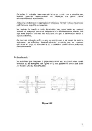 12
Os botões do indicador devem ser colocados em contato com a máquina para
detectar qualquer desalinhamento da tubulação que possa causar
desalinhamento do acoplamento.
Após um período inicial de operação em velocidade normal, verifique novamente
o alinhamento e cavilhe as máquinas.
As cavilhas de referência estão localizadas nas placas onde as chavetas
mantêm as máquinas alinhadas longitudinal e transversalmente, mesmo que
haja forte empuxo causado pela tubulação de gás e deformação devida à
expansão térmica.
As chavetas colocadas entre os pés do compressor e as placas de suporte
posicionam as máquinas longitudinalmente, enquanto que as chavetas
colocadas ao longo do eixo vertical do compressor, posicionam as máquinas
transversalmente.
5.4.Acoplamento
As máquinas que compõem o grupo compressor são acopladas com uniões
dentadas ou de diafragma (ver Figura 5.11), que podem ser presas aos eixos
por meio de uma ou duas chavetas
Figura 5.11
 