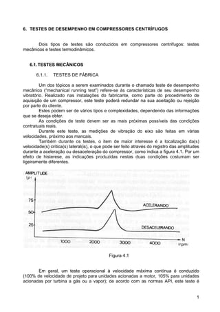 1
6. TESTES DE DESEMPENHO EM COMPRESSORES CENTRÍFUGOS
Dois tipos de testes são conduzidos em compressores centrífugos: testes
mecânicos e testes termodinâmicos.
6.1.TESTES MECÂNICOS
6.1.1. TESTES DE FÁBRICA
Um dos tópicos a serem examinados durante o chamado teste de desempenho
mecânico (“mechanical running test”) refere-se às características de seu desempenho
vibratório. Realizado nas instalações do fabricante, como parte do procedimento de
aquisição de um compressor, este teste poderá redundar na sua aceitação ou rejeição
por parte do cliente.
Estes podem ser de vários tipos e complexidades, dependendo das informações
que se deseja obter.
As condições de teste devem ser as mais próximas possíveis das condições
contratuais reais.
Durante este teste, as medições de vibração do eixo são feitas em várias
velocidades, próximo aos mancais.
Também durante os testes, o item de maior interesse é a localização da(s)
velocidade(s) crítica(s) lateral(is), o que pode ser feito através do registro das amplitudes
durante a aceleração ou desaceleração do compressor, como indica a figura 4.1. Por um
efeito de histerese, as indicações produzidas nestas duas condições costumam ser
ligeiramente diferentes.
Figura 4.1
Em geral, um teste operacional à velocidade máxima contínua é conduzido
(100% de velocidade de projeto para unidades acionadas a motor, 105% para unidades
acionadas por turbina a gás ou a vapor); de acordo com as normas API, este teste é
 