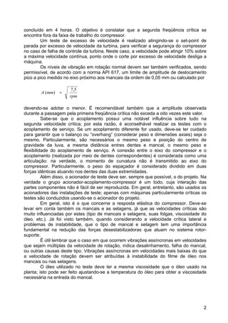 2
concluído em 4 horas. O objetivo é constatar que a segunda freqüência crítica se
encontra fora da faixa de trabalho do compressor.
Um teste de excesso de velocidade é realizado atingindo-se o set-point de
parada por excesso de velocidade da turbina, para verificar a segurança do compressor
no caso de falha de controle da turbina. Neste caso, a velocidade pode atingir 10% sobre
a máxima velocidade contínua, ponto onde o corte por excesso de velocidade desliga a
máquina.
Os níveis de vibração em rotação normal devem ser também verificados, sendo
permissível, de acordo com a norma API 617, um limite de amplitude de deslocamento
pico a pico medido no eixo próximo aos mancais da ordem de 0,05 mm ou calculado por
rpm
mmA
5,7
)( =
devendo-se adotar o menor. É recomendável também que a amplitude observada
durante a passagem pela primeira freqüência crítica não exceda a oito vezes este valor.
Sabe-se que o acoplamento possui uma notável influência sobre tudo na
segunda velocidade crítica; por esta razão, é aconselhável realizar os testes com o
acoplamento de serviço. Se um acoplamento diferente for usado, deve-se ter cuidado
para garantir que o balanço ou “overhang” (considerar peso e dimensões axiais) seja o
mesmo. Particularmente, são necessários o mesmo peso e posição do centro de
gravidade da luva, a mesma distância entres dentes e mancal, o mesmo peso e
flexibilidade do acoplamento de serviço. A conexão entre o eixo do compressor e o
acoplamento (realizada por meio de dentes correspondentes) é considerada como uma
articulação: na verdade, o momento de curvatura não é transmitido ao eixo do
compressor. Particularmente, o peso do espaçador é considerado dividido em duas
forças idênticas atuando nos dentes das duas extremidades.
Além disso, o acionador de teste deve ser, sempre que possível, o do projeto. Na
verdade o grupo acionador-acoplamento-compressor é um todo, cuja interação das
partes componentes não é fácil de ser reproduzida. Em geral, entretanto, são usados os
acionadores das instalações de teste; apenas com máquinas particularmente críticas os
testes são conduzidos usando-se o acionador do projeto.
Em geral, isto é o que concerne a resposta elástica do compressor. Deve-se
levar em conta também os mancais e as selagens, já que as velocidades críticas são
muito influenciadas por estes (tipo de mancais e selagens, suas folgas, viscosidade do
óleo, etc.). Já foi visto também, quando considerando a velocidade crítica lateral e
problemas de instabilidade, que o tipo de mancal e selagem tem uma importância
fundamental na redução das forças desestabilizadoras que atuam no sistema rotor-
suporte.
É útil lembrar que o caso em que ocorrem vibrações assíncronas em velocidades
que sejam múltiplas da velocidade de rotação, indica desalinhamento, falha do mancal,
ou outras causas deste tipo. Vibrações assíncronas em velocidades mais baixas do que
a velocidade de rotação devem ser atribuídas à instabilidade do filme de óleo nos
mancais ou nas selagens.
O óleo utilizado no teste deve ter a mesma viscosidade que o óleo usado na
planta; isto pode ser feito ajustando-se a temperatura do óleo para obter a viscosidade
necessária na entrada do mancal.
 