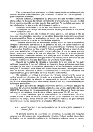 3
Para poder reproduzir as mesmas condições operacionais nas selagens de alta
pressão, dever-se fazer o óleo ou o gás circular em circuito fechado de alta pressão, o
que é complicado e oneroso.
Durante os testes, a temperatura e a pressão do óleo são medidas na entrada e
a temperatura na descarga do mancal. Normalmente, a temperatura do mancal é medida
(termo-elemento inserido no metal patente das pastilhas). As medições nas vazões de
óleo lubrificante e de selagem não são feitas com freqüência.
A medição de vibrações pode ser feita tanto no eixo quanto na carcaça.
As medições na carcaça são feitas próximas às posições do mancal nos planos
vertical, horizontal e axial.
As vibrações no eixo são medidas em várias posições, com sondas a 90o, de
modo que no osciloscópio, é possível ver as órbitas dos pontos do eixo correspondentes
à seção específica. Filtros ou analisadores de tempo real são usados para analisar as
várias componentes de vibração, em freqüência e amplitude.
Também é interessante ver as variações de fase, isto é, ver como a amplitude da
vibração se movimenta com relação a um ponto fixo no eixo, em várias velocidades de
rotação (o ponto fixo no eixo pode ser obtido tendo uma marca de referência monitorada
por uma célula fotoelétrica ou “key-phasor”). Pela observação da fase, é possível achar
entre quais velocidades críticas o ponto operacional existe, já que ao passar em uma
destas, existe uma mudança de fase nas vibrações. Por exemplo, antes da primeira
velocidade crítica, o desbalanceamento e as vibrações estão em fase; além da primeira
velocidade crítica, eles estão em oposição de fase. Na verdade, essas mudanças de fase
nunca são instantâneas mas são distribuídas em uma faixa de velocidade.
Durante as medições de vibração, é necessário levar em conta os “run-outs”
elétricos e mecânicos. O “run-out” elétrico é um fenômeno devido ao fato que, durante as
operações de forja, campos magnéticos são criados e, subseqüentemente, perturbam as
medições. É necessário evitar essas dificuldades antes dos testes, desmagnetizando o
rotor. O “run-out” mecânico é devido a excentricidades e ovalização inevitáveis das
peças mecânicas, pode ser medido por meio de outros instrumentos.
No passado, se limitava a amplitude da vibração exclusivamente; agora se
verifica também a velocidade da vibração ou a aceleração da vibração (energia da
vibração). A velocidade da vibração é proporcional ao produto da amplitude pela
freqüência e à energia dissipada: esta é razão porque é uma importante referência para
a avaliação de vibrações.
Em geral, os valores de vibração aceitáveis na carcaça, são metade daquelas no
eixo. Para dar uma idéia da ordem dessas amplitudes, para um eixo operando a cerca de
5000 RPM, a amplitude de vibração aceitável é até cerca de 40 microns. Para a carcaça,
os limites de velocidade de vibração são aceitáveis na ordem de 10 – 20 mm/ seg.
É oportuno mencionar que as características do comportamento vibratório
obtidas durante o teste de fábrica poderão ser um pouco diferentes das que serão
observadas no campo, devido a fatores como mudanças da natureza do gás e esforços
na compressão, uso de acoplamentos e fundações diferentes, etc.
6.1.2. MONITORAÇÃO E ACOMPANHAMENTO DE VIBRAÇÕES DURANTE A
OPERAÇÃO
O primeiro sintoma de ocorrência de problemas mecânicos em máquinas
costuma se a alteração de seu comportamento vibratório. Embora existam alguns tipos
de defeitos que se manifestem subitamente, danificando a máquina quase no mesmo
 
