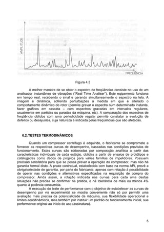 5
Figura 4.3
A melhor maneira de se obter o espectro de freqüências consiste no uso de um
analisador instantâneo de vibrações (“Real Time Analiser”). Este eqipamento funciona
em tempo real, recebendo o sinal e gerando simultaneamente o espectro na tela. A
imagem é dinâmica, sofrendo perturbações a medida em que é alterado o
comportamento dinâmico do rotor (permite gravar o espectro num determinado instante,
fazer gráficos em cascata – com espectros gravadas em intervalos regulares,
usualmente em partidas ou paradas da máquina, etc). A comparação dos espectros de
freqüência obtidos com uma periodicidade regular permite constatar a evolução de
defeitos ou desajustes, cuja natureza é indicada pelas freqüências que são afetadas.
6.2.TESTES TERMODINÂMICOS
Quando um compressor centrífugo é adquirido, o fabricante se compromete a
fornecer as respectivas curvas de desempenho, baseadas nas condições previstas de
funcionamento. Estas curvas são elaboradas por composição analítica a partir das
características individuais de cada estágio, obtidas a partir de ensaios de protótipos e
catalogadas como dados de projetos para várias famílias de impelidores. Possuem
precisão satisfatória para que se possa prever a operação do compressor, mas não há
garantia formal disto. A praxe contratual, estabelecida com base na norma API, prevê a
obrigatoriedade de garantia, por parte do fabricante, apenas com relação à possibilidade
de operar nas condições e alternativas especificadas na requisição de compra do
compressor. Ainda assim, a rotação indicada nas curvas para cada uma destas
situações não precisa se confirmar na prática, e há tolerância de mais ou menos 4%
quanto à potência consumida.
A execução do teste de performance com o objetivo de estabelecer as curvas de
desempenho por via experimental se mostra conveniente não só por permitir uma
avaliação mais precisa da potencialidade da máquina, sua flexibilidade operacional e
limites aerodinâmicos, mas também por instituir um padrão de funcionamento inicial, sua
performance original ao início do uso (assinatura).
 