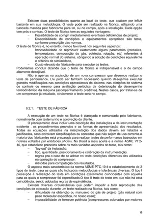 6
Existem duas possibilidades quanto ao local de teste, que acabam por influir
bastante em sua metodologia. O teste pode ser realizado na fábrica, utilizando uma
bancada mantida pelo fabricante para tal, ou no campo, após a instalação. Cada opção
tem prós e contras. O teste de fábrica tem as seguintes vantagens:
− Possibilidade de corrigir imediatamente eventuais deficiências de projeto;
− Disponibilidade de condições e equipamentos apropriado são teste,
conforme prescrição das normas.
O teste de fábrica é, no entanto, menos favorável nos seguintes aspectos:
− Impossibilidade de reproduzir exatamente alguns parâmetros (pressões,
temperaturas, composição do gás, potência, rotação, etc) referentes á
operação normal do sistema, obrigando a adoção de condições equivalente
e critérios de similaridade,
− Custo elevado do fabricante para executar os testes.
Poderíamos concluir dizendo que o teste de fábrica é indispensável e o de campo
altamente desejável.
Não é apenas na aquisição de um novo compressor que devemos realizar o
teste de performance. Ele pode ser também necessário quando desejamos executar
grandes modificações nas condições operacionais do sistema, nas aferições do sistema
de controle ou mesmo para avaliação periódica da deterioração do desempenho
termodinâmico da máquina (acompanhamento preditivo). Nestes casos, por tratar-se de
um compressor já instalado, obviamente o teste será no campo.
6.2.1. TESTE DE FÁBRICA
A execução de um teste na fábrica é planejada e comandada pelo fabricante,
normalmente com testemunho e aprovação do cliente.
O planejamento deve incluir uma descrição das instalações e da instrumentação
existente , os procedimentos previstos e as formas de apresentação dos resultados.
Todas as equações utilizadas na interpretação dos dados devem ser listadas e
justificadas, caso envolvam simplificações ou conceitos que não sejam de uso corrente.A
maioria dos fabricantes está preparada para realizar testes de performance baseados em
normas editadas por entidades oficiais. No Brasil a mais aceita e a norma ASME PTC-
10, que estabelece preceitos sobre os mais variados aspectos do teste, tais como:
− “lay-out” da instalação;
− tipo, quantidade, posicionamento e calibração da instrumentação;
− regras pra o caso de se adotar no teste condições diferentes das utilizadas
na operação do compressor;
− métodos para computação dos resultados.
O aspecto mais característico da norma ASME PTC-10 é o estabelecimento de 2
tipos de teste, para os quais são indicados metodologias e tolerâncias diversas. O tipo I
pressupõe a realização do teste em condições exatamente coincidentes com aquelas
para as quais o compressor foi especificado.O tipo II trata do teste em que não há esta
coincidência, sendo adotadas regras de equivalência.
Existem diversas circunstâncias que podem impedir a total reprodução das
condições de operação durante um teste realizado na fábrica, tais como:
− dificuldade na obtenção ou manuseio do gás de projeto (gás natural com
peso molecular específico, no nosso caso);
− impossibilidade de fornecer potência (compressores acionados por motores
 