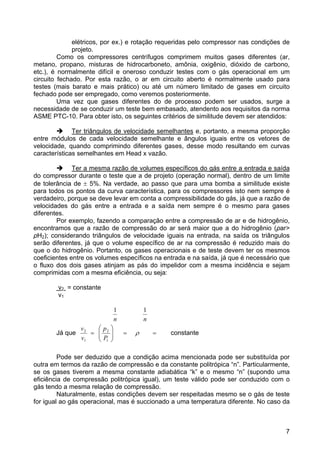 7
elétricos, por ex.) e rotação requeridas pelo compressor nas condições de
projeto.
Como os compressores centrífugos comprimem muitos gases diferentes (ar,
metano, propano, misturas de hidrocarboneto, amônia, oxigênio, dióxido de carbono,
etc.), é normalmente difícil e oneroso conduzir testes com o gás operacional em um
circuito fechado. Por esta razão, o ar em circuito aberto é normalmente usado para
testes (mais barato e mais prático) ou até um número limitado de gases em circuito
fechado pode ser empregado, como veremos posteriormente.
Uma vez que gases diferentes do de processo podem ser usados, surge a
necessidade de se conduzir um teste bem embasado, atendento aos requisitos da norma
ASME PTC-10. Para obter isto, os seguintes critérios de similitude devem ser atendidos:
Ter triângulos de velocidade semelhantes e, portanto, a mesma proporção
entre módulos de cada velocidade semelhante e ângulos iguais entre os vetores de
velocidade, quando comprimindo diferentes gases, desse modo resultando em curvas
características semelhantes em Head x vazão.
Ter a mesma razão de volumes específicos do gás entre a entrada e saída
do compressor durante o teste que a de projeto (operação normal), dentro de um limite
de tolerância de ± 5%. Na verdade, ao passo que para uma bomba a similitude existe
para todos os pontos da curva característica, para os compressores isto nem sempre é
verdadeiro, porque se deve levar em conta a compressibilidade do gás, já que a razão de
velocidades do gás entre a entrada e a saída nem sempre é o mesmo para gases
diferentes.
Por exemplo, fazendo a comparação entre a compressão de ar e de hidrogênio,
encontramos que a razão de compressão do ar será maior que a do hidrogênio (ρar>
ρH2); considerando triângulos de velocidade iguais na entrada, na saída os triângulos
serão diferentes, já que o volume específico de ar na compressão é reduzido mais do
que o do hidrogênio. Portanto, os gases operacionais e de teste devem ter os mesmos
coeficientes entre os volumes específicos na entrada e na saída, já que é necessário que
o fluxo dos dois gases atinjam as pás do impelidor com a mesma incidência e sejam
comprimidas com a mesma eficiência, ou seja:
v2 = constante
v1
Já que ==⎟⎟
⎠
⎞
⎜⎜
⎝
⎛
= ρ
1
2
1
2
11
P
p
v
v
nn
constante
Pode ser deduzido que a condição acima mencionada pode ser substituída por
outra em termos da razão de compressão e da constante politrópica “n”. Particularmente,
se os gases tiverem a mesma constante adiabática “k” e o mesmo “n” (supondo uma
eficiência de compressão politrópica igual), um teste válido pode ser conduzido com o
gás tendo a mesma relação de compressão.
Naturalmente, estas condições devem ser respeitadas mesmo se o gás de teste
for igual ao gás operacional, mas é succionado a uma temperatura diferente. No caso da
 