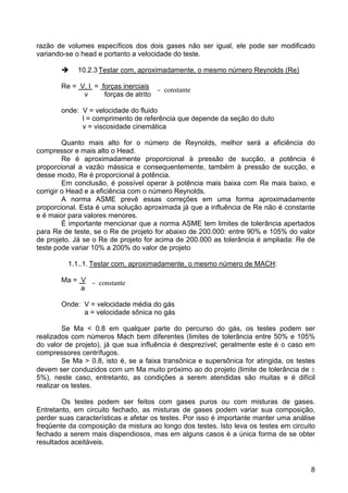 8
razão de volumes específicos dos dois gases não ser igual, ele pode ser modificado
variando-se o head e portanto a velocidade do teste.
10.2.3 Testar com, aproximadamente, o mesmo número Reynolds (Re)
Re = V. l = forças inerciais
v forças de atrito
onde: V = velocidade do fluido
l = comprimento de referência que depende da seção do duto
v = viscosidade cinemática
Quanto mais alto for o número de Reynolds, melhor será a eficiência do
compressor e mais alto o Head.
Re é aproximadamente proporcional à pressão de sucção, a potência é
proporcional a vazão mássica e consequentemente, também à pressão de sucção, e
desse modo, Re é proporcional à potência.
Em conclusão, é possível operar à potência mais baixa com Re mais baixo, e
corrigir o Head e a eficiência com o número Reynolds.
A norma ASME prevê essas correções em uma forma aproximadamente
proporcional. Esta é uma solução aproximada já que a influência de Re não é constante
e é maior para valores menores.
È importante mencionar que a norma ASME tem limites de tolerância apertados
para Re de teste, se o Re de projeto for abaixo de 200.000: entre 90% e 105% do valor
de projeto. Já se o Re de projeto for acima de 200.000 as tolerância é ampliada: Re de
teste pode variar 10% a 200% do valor de projeto
1.1..1. Testar com, aproximadamente, o mesmo número de MACH:
Ma = V
a
Onde: V = velocidade média do gás
a = velocidade sônica no gás
Se Ma < 0.8 em qualquer parte do percurso do gás, os testes podem ser
realizados com números Mach bem diferentes (limites de tolerância entre 50% e 105%
do valor de projeto), já que sua influência é desprezível; geralmente este é o caso em
compressores centrífugos.
Se Ma > 0.8, isto é, se a faixa transônica e supersônica for atingida, os testes
devem ser conduzidos com um Ma muito próximo ao do projeto (limite de tolerância de ±
5%), neste caso, entretanto, as condições a serem atendidas são muitas e é difícil
realizar os testes.
Os testes podem ser feitos com gases puros ou com misturas de gases.
Entretanto, em circuito fechado, as misturas de gases podem variar sua composição,
perder suas características e afetar os testes. Por isso é importante manter uma análise
freqüente da composição da mistura ao longo dos testes. Isto leva os testes em circuito
fechado a serem mais dispendiosos, mas em alguns casos é a única forma de se obter
resultados aceitáveis.
= constante
= constante
 