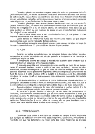 9
Quando o gás de processo tem um peso molecular maior do que o ar ou baixa T1
(mais compressíveis), os testes devem ser conduzidos em circuito fechado com dióxido
de carbono (CO2) ou gás freon; caso contrário, se o teste fosse feito em circuito fechado
com ar, velocidades mais altas seriam necessárias, levando a temperaturas de descarga
mais altas com o conseqüente risco de dano para o compressor.
Quando o gás de processo tem um peso molecular menor do que o ar ou alta T1
(manos compressíveis), os testes são normalmente conduzidos em similitude (uso de
fatores de correção) com o ar, em circuito aberto, em velocidades mais baixas (o que
pode também ser difícil) ou com misturas de gases em um circuito fechado (nitrogênio
(N2) e hélio (H2), por exemplo).
É melhor evitar testes com ar em um circuito fechado, já que podem ocorrer
misturas explosivas de ar e vapores de óleo.
Gases tóxicos ou inflamáveis nunca são usados para testes, já que exigem
equipamentos caros e uma instalação de teste externa.
Deve-se levar em conta o desvio entre gases reais e gases perfeitos por meio do
fator de compressibilidade “Z” que modifica a fórmula do gás perfeito:
PV = ZRT
Durante os testes termodinâmicos, as seguintes leituras são feitas: pressão,
temperatura e vazão volumétrica na sucção, pressão e temperatura na descarga e
composição do gás de teste.
A temperatura externa da carcaça é medida para avaliar o calor irradiado que é
desprezível em um cálculo de primeira aproximação.
A potência absorvida pelo compressor deve ser medida por meio de um torque-
meter. É possível, também, avaliar a potência por meio do balanço térmico do óleo
lubrificante, do óleo de selagem e do gás, na base de saltos de entalpia. Neste caso, a
potência absorvida é dada pela soma da potência armazenada pelo gás (proporcional ao
fluxo de massa e à salto entálpico entre a sucção e a descarga), pelo óleo (calculada
com base na vazão e no ∆Τ em sua passagem pelas selagens e mancais) e da irradiada
para fora.
A eficiência adiabática ou politrópica é obtida dividindo-se o head adiabático ou
politrópico, calculadas usando as fórmulas termodinâmicas acima, pelo head real, que é
a potência total absorvida pelo compressor por unidade de peso de fluido comprimido.
Quando existirem trocadores de calor intermediários, o melhor método é o de
realizar o teste, estágio por estágio, e em seguida reconstruir o todo.
Ao receber o projeto relativo à execução de um teste de performance no
fabricante, provavelmente constataremos que ele não atende exatamente a tudo que
preceitua a ASME. As diferenças encontradas podem ter como objetivo a agilização do
teste, redução dos custos ou derivam-se mesmo de uma deficiência das instalações
existentes. Estas infrações à norma , além de comuns, são em geral toleráveis, mas o
cliente deve saber identificá-las e analisar suas conseqüências.
6.2.2. TESTE DE CAMPO
Quando se pode prever a realização de um teste no campo, é muito importante
que o projeto da instalação leve em conta essa perspectiva. Essa não é, infelizmente, a
realidade com que nos defrontamos na maior parte das vezes. Problemas de diversos
 